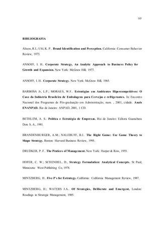 105
BIBLIOGRAFIA
Alison, R.I.; Uhl, K. P.. Brand Identification and Perception. California: Consumer Behavior
Review, 1973.
ANSOFF, I. H.. Corporate Strategy, An Analytic Approach to Business Policy for
Growth and Expansion. New York: McGraw Hill, 1977.
ANSOFF, I. H.. Corporate Strategy. New York: McGraw Hill, 1965.
BARBOSA Jr, L.P.; MORAES, W.F.. Estratégias em Ambientes Hipercompetitivos: O
Caso da Indústria Brasileira de Embalagens para Cervejas e refrigerantes. In: Encontro
Nacional dos Programas de Pós-graduação em Administração, num. , 2001, cidade. Anais
ENANPAD. Rio de Janeiro: ANPAD, 2001, 1 CD.
BETHLEM, A. S.. Política e Estratégia de Empresas. Rio de Janeiro: Editora Guanabara
Dois S. A., 1981.
BRANDENBURGER, A.M.; NALEBUFF, B.J.. The Right Game: Use Game Theory to
Shape Strategy. Boston: Harvard Business Review, 1995.
DRUDKER, P. F.. The Pratices of Management. New York: Harper & Row, 1955.
HOFER, C. W.; SCHENDEL, D., Strategy Formulation: Analytical Concepts. St Paul,
Minnesota: West Publishing Co, 1978.
MINTZBERG, H.. Five P`s for Estrategy. California: California Management Review, 1987.
MINTZBERG, H.; WATERS J.A.. Of Strategies, Deliberate and Emergent, London:
Readings in Strategic Management, 1985.
 