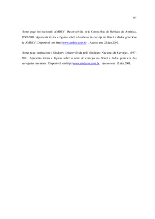 107
Home page institucional: AMBEV. Desenvolvida pela Companhia de Bebidas da América,
1999-2001. Apresenta textos e figuras sobre o histórico da cerveja no Brasil e dados genéricos
da AMBEV. Disponível em http://www.ambev.com.br . Acesso em: 21.dez.2001.
Home page institucional: Sindcerv. Desenvolvida pelo Sindicato Nacional de Cervejas, 1997-
2001. Apresenta textos e figuras sobre o setor de cervejas no Brasil e dados genéricos das
vervejarias nacionais. Disponível em http://www.sindcerv.com.br. Acesso em: 15.dez.2001.
 