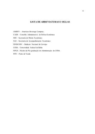 12
LISTA DE ABREVIATURAS E SIGLAS
AMBEV – American Beverage Company
CADE – Conselho Administrativo de Defesa Econômica
SDE – Secretaria de Direito Econômico
SAE – Secretaria de Acompanhamento Econômico
SINDCERV – Sindicato Nacional de Cervejas
UFBA – Universidade Federal da Bahia
NPGA - Núcleo de Pós-graduação em Administração da UFBA
PDV – Ponto de Venda
 