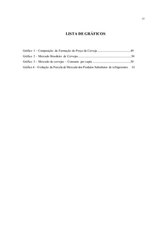 13
LISTA DE GRÁFICOS
Gráfico 1 – Composição da Formação de Preço da Cerveja ........................................49
Gráfico 2 – Mercado Brasileiro de Cervejas ................................................................50
Gráfico 3 – Mercado de cervejas – Consumo per capta ..............................................50
Gráfico 4 – Evolução da Parcela de Mercado dos Produtos Substitutos de refrigerantes 61
 