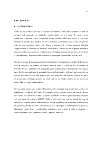 14
1- INTRODUÇÃO
1.1- METODOLOGIA
Dentro de um contexto em que o segmento de bebidas, mais especificamente o setor de
cervejas, está passando por profundas transformações no seu modo de operar: novas
embalagens e produtos, novas companhias, novos produtos substitutos, quebra e criação de
barreiras de entrada, possibilidade de novos entrantes, concentração das vendas em grandes
redes de supermercados, fusões, etc. Como o segmento de bebidas apresenta histórica
competitividade e atravessa um momento de mudanças, acredita-se ser de grande relevância
conhecer melhor quais as forças competitivas e estratégias empresariais que movem este setor
e, especificamente, fazer um estudo de caso com a principal empresa deste setor no país.
Através do estudo de estratégia empresarial, utilizando principalmente o modelo de Porter, no
setor de cervejas e da empresa do nosso estudo de caso (a AMBEV), será levantado um
problema: Pode-se identificar esta companhia como atuando, preponderantemente, em uma, ou
mais, das formas genéricas de estratégia (custo, diferenciação e enfoque) que uma empresa
pode se posicionar? Existe uma hipótese para este problema: Inicialmente, acredita-se que o
posicionamento estratégico genérico da nossa empresa em estudo consiste em ser, ao mesmo
tempo, líder em custos e diferenciação.
Será abordada adiante uma revisão bibliográfica sobre estratégia empresarial, com um foco no
modelo sugerido por Michael Porter. Em seguida, será apresentada a parte prática que consiste
no histórico e no momento atual do segmento de bebidas no Brasil (principalmente cervejas),
com um maior foco para a AMBEV. Pode se dizer que este capítulo tratará do caso da
dissertação. Adicionalmente, será amarrado o modelo sugerido por Porter com o estudo de caso
em questão e, através dos fatos, será construída toda a base para o fechamento desta pesquisa.
Finalmente, serão feitas considerações individuais em relação à toda a pesquisa e,
consequentemente, será confirmada ou não a hipótese levantada.
 