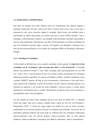 15
1.2- ESTRATÉGIA EMPRESARIAL
Esta parte do trabalho tem como objetivo fazer um levantamento dos aspectos ligados a
estratégia empresarial. De fato, muito já foi dito a respeito deste tema e não se tem aqui a
pretensão de criar novos conceitos ligados à estratégia. Desta forma, este trabalho citará a
contribuição de alguns especialistas no assunto para que se possa melhor entender o que é
estratégia e, adicionalmente, reforçar a sua utilidade como ferramenta vital para continuidade e
êxito de uma organização. Inicialmente, será feito um levantamento em ordem cronológica do
que foi considerado relevante sobre o assunto. Em seguida, será abordada a estratégia sob a
ótica de dez escolas definidas no livro Safári de estratégias (2000), de Mintzberg, Ahlstrand e
Hampel.
1.2.1- Abordagem Cronológica
A diversidade na definição que cerca a palavra estratégia é muito grande. A origem do termo
estratégia vem de “estratègos”, que em grego quer dizer “a arte do general”. O exemplo
clássico dos primeiros estudos e livros sobre estratégia, data aproximadamente do ano 400
A.C., onde o livro a Arte da Guerra de Sun Tzu fornece muitos ensinamentos de estratégias
ótimas para posições específicas no contexto de batalhas militares. Grandes companhias, como
a própria AMBEV, seguem até hoje os seus ensinamentos e disseminam o livro para todo o
corpo gerencial da companhia. A partir do momento em que a palavra estratégia passou a ser
utilizada em negócios, o seu escopo foi muito ampliado e diversos autores e escolas deram
significativas contribuições para o melhor entendimento da palavra, bem como ressaltaram a
sua importância para a área de negócios.
Um dos campos de estudo sobre estratégia que teve seu início no século XX é a chamada
Teoria dos Jogos. Esta teoria começa a ganhar força a partir do livro de Von Neumann e
Morgenstern (1947). A Teoria dos Jogos sugere um modelo de como os atores racionais,
comportando-se em interesse próprio, irão agir em situações bem definidas. Através do uso da
matemática aplicada moderna esta teoria pode ser utilizada tanto nas estratégias empresariais
(micro-economia) como nas ciências políticas (macro-economia). Dois ou mais agentes
(empresas, estado ou indivíduos) perseguem seus objetivos individuais, onde as conseqüências
 