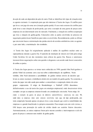 16
da ação de cada um dependem da ação do outro. Pode-se identificar três tipos de situação entre
os agentes racionais: A cooperação pura que não interessa à Teoria dos Jogos. O conflito puro
que leva a um jogo de soma zero (situação ganha-perde). O caso mais extremo do conflito puro
pode levar a uma situação de perde-perde, que seria o exemplo de uma guerra de preços entre
empresas de um determinado setor do mercado. Finalmente, a situação de conflito-cooperação
que leva a situação do ganha-ganha. Concessões entre as partes envolvidas no processo de
negociação podem trazer benefícios para todos os envolvidos. Resumidamente, pode-se afirmar
que esta teoria busca a minimização das perdas através de acordos satisfatórios entre os agentes
e, por outro lado, a maximização dos resultados.
A Teoria dos Jogos foi originalmente aplicada à análise do equilíbrio nuclear entre as
superpotências durante a guerra fria. O episódio da instalação de mísseis em Cuba pela antiga
União Soviética foi um dos momentos mais críticos da guerra fria. Russos e americanos
travaram fortes negociações sobre esta questão e chegaram a um acordo onde houve concessões
de ambas as partes.
A Teoria dos Jogos passou a se tornar mais conhecida em 1994, quando John Nash ganhou o
prêmio Nobel de economia com a sua tese sobre a indeterminação de equilíbrios. Neste
trabalho, John Nash demonstra a possibilidade de ganhos mútuos através de decisões que
levam os atores racionais a trabalharem dentro de um modelo do ganha-ganha. Na economia, a
teoria dos jogos tem sido usada para analisar a concorrência e cooperação dentro de certos
grupos empresariais. O artigo de Brandenburger e Nalebuff (1995) disseminou
definitivamente o uso da teoria dos jogos em estratégia empresarial, onde descreveram vários
exemplos em que as empresas atuaram levando em consideração esta teoria. Neste artigo, foi
citado o exemplo da guerra de preços da indústria automobilística americana nos anos 90,
onde todas as empresas deste setor estavam envolvidas num jogo do tipo perde-perde, pois
toda competição baseada apenas em preços leva a uma situação que corrói a rentabilidade das
empresas e o grande beneficiado é o próprio consumidor. Para romper com este ciclo vicioso, a
GM lançou uma promoção de cartão de crédito dando aos usuários futuros descontos.
Automaticamente, as outras empresas foram pelo mesmo caminho e interromperam o ciclo de
guerra de preços e entraram num modelo de ganha-ganha.
 