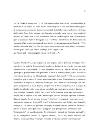 17
Em The Pratice of Management (1955), Drucker proporciona uma extensa visão da atividade de
gerência e de sua função. As linhas mestras fornecidas por este livro constituem um bom ponto
de partida para a compreensão da enorme quantidade de trabalho empreendido sobre estratégia,
desde então. Essas linhas mestras estão baseadas, sobretudo, numa correta compreensão do
mercado, do cliente, seus valores e demandas. Drucker também sugeriu uma visão incomum
(para a época) dos objetivos do negócio. Ele considerou a maximização dos lucros como um
importante objetivo, porém considerado após a sobrevivência da organização. Quintella (1993),
ressalta a importância de Peter Drucker como o precursor da escola gerencialista e que trouxe à
tona um ponto crítico cuja solução está longe de ser simples: “Ao
questionar qual é o nosso negócio e o que ele deveria ser”.
Segundo Ansoff(1976), a preocupação de uma empresa com o problema estratégico não é
automática. Na ausência de um estímulo gerador, as decisões da maioria das empresas serão
administrativas e operacionais. O autor considera estratégicas, aquelas decisões em que
“preocupa-se principalmente com problemas externos e, especificamente, com a escolha do
composto de produtos a ser fabricado pelas empresas”. Para Ansoff (1976), os componentes
estratégicos seriam quatro: O âmbito produto-mercado; o vetor de crescimento; as vantagens
competitivas da empresa; e, finalmente, as sinergias. Para a formulação de estratégia com estes
quatro componentes, o autor descreve um processo de busca adaptativa, onde as regras de
decisão são refinadas várias vezes, até que o resultado seja o mais preciso possível. Em seu
livro Estratégia Corporativa (1965), Igor Ansoff define estratégia como algo pertencente à
relação entre a empresa e seu meio. Ansoff sugere que esta definição específica é bastante
diferente daquela de uso corrente em que “estratégico” é usualmente empregado como
sinônimo de importante. Já em 1977, Ansoff utiliza uma visão mais holística das dimensões
estratégicas. Sua análise do problema estratégico é baseada em três dimensões distintas: a
primeira é descrita como “processual”, começando com “planejamento” e terminando com
“implementação”. A segunda dimensão foi originalmente chamada de “problema gerencial” e
vai da “configuração interna” às “ligações externas”. Por último, Ansoff observou uma
dimensão a qual denominou “variáveis”, incluindo as “técnico-econômico-informacionais”
 