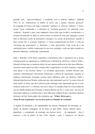18
passando pelas “psico-sociológicas” e terminando com as variáveis “políticas”. Quintella
(1993) faz um desdobramento do trabalho de Ansoff onde a chamada “dimensão processual”
foi expandida de forma a dar lugar à dimensão “analítica”, as variáveis “políticas” e “psico-
sociais” foram combinadas e a dimensão do “problema gerencial” foi rebatizada como
“ambiente”. Segundo o autor, estas adaptações foram feitas para facilitar a consideração e a
eventual incorporação de idéias de outros autores no sentido de criar uma linguagem comum
entre as diferentes escolas de pensamento estratégico. As escolas de pensamento, segundo o
autor, seriam três: A economia industrial e a “teoria comportamental da firma”, a visão da
“sociologia das organizações” e, finalmente, a visão gerencialista. Cada escola dá a sua
contribuição para a melhor compreensão do que seria estratégia e cada uma delas atuando em
diferentes dimensões estabelecidas anteriormente.
Hofer e Schendel (1978) deram importantes contribuições sobre a importância de se pensar
estrategicamente na organização ao estabelecerem a definição de eficiência e eficácia. Hofer e
Schendel afirmam que as mudanças dentro de uma empresa podem ser de dois tipos diferentes:
o primeiro sendo aquele que afeta a relação entre a organização e seu meio, enquanto o segundo
afeta apenas a sua estrutura interna e as atividades operacionais. Também afirmam que,
mudanças ambientalmente relacionadas influenciam a eficácia da organização, enquanto as
mudanças internamente orientadas exercem maior influência sobre sua eficiência. Hofer e
Schendel parafrasearam Drucker explicando que uma organização que faz “as coisas certas de
modo errado” (é eficaz, mas não é eficiente) pode sobrepujar outra organização que faz “a coisa
errada de modo certo” ( é eficiente, mas não é eficaz). O exemplo usado foi o bem conhecido
caso da batalha perdida pela Ford para a General Motors que fez a “coisa certa” nos anos 20
oferecendo mudanças no modelo anual e uma linha mais completa do que os produtos (bastante
eficientes) da Ford. Desta análise eles concluíram que: “O fator básico para a
vitória de uma organização, em seu meio, pode ser chamado de estratégia”.
A despeito da pertinência e da engenhosidade das diversas formulações de estratégias, ou
mesmo de decisões estratégicas, há um ponto ao qual muitos autores atribuem pouca
importância: a comunicação da estratégia aos diversos níveis da organização. Esse é
justamente o tema do trabalho de Tiles (1979). Segundo o autor, a experiência tem indicado
 