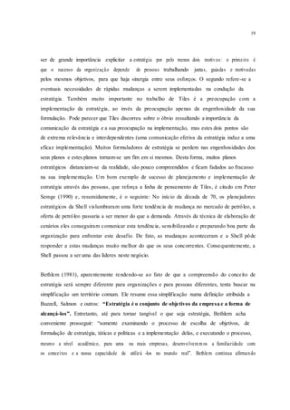 19
ser de grande importância explicitar a estratégia por pelo menos dois motivos: o primeiro é
que o sucesso da organização depende de pessoas trabalhando juntas, guiadas e motivadas
pelos mesmos objetivos, para que haja sinergia entre seus esforços. O segundo refere-se a
eventuais necessidades de rápidas mudanças a serem implementadas na condução da
estratégia. Também muito importante no trabalho de Tiles é a preocupação com a
implementação da estratégia, ao invés da preocupação apenas da engenhosidade da sua
formulação. Pode parecer que Tiles discorreu sobre o óbvio ressaltando a importância da
comunicação da estratégia e a sua preocupação na implementação, mas estes dois pontos são
de extrema relevância e interdependentes (uma comunicação efetiva da estratégia induz a uma
eficaz implementação). Muitos formuladores de estratégia se perdem nas engenhosidades dos
seus planos e estes planos tornam-se um fim em si mesmos. Desta forma, muitos planos
estratégicos distanciam-se da realidade, são pouco compreendidos e ficam fadados ao fracasso
na sua implementação. Um bom exemplo de sucesso de planejamento e implementação de
estratégia através das pessoas, que reforça a linha de pensamento de Tiles, é citado em Peter
Semge (1990) e, resumidamente, é o seguinte: No início da década de 70, os planejadores
estratégicos da Shell vislumbraram uma forte tendência de mudança no mercado de petróleo, a
oferta de petróleo passaria a ser menor do que a demanda. Através da técnica de elaboração de
cenários eles conseguiram comunicar esta tendência, sensibilizando e preparando boa parte da
organização para enfrentar este desafio. De fato, as mudanças aconteceram e a Shell pôde
responder a estas mudanças muito melhor do que os seus concorrentes. Consequentemente, a
Shell passou a ser uma das líderes neste negócio.
Bethlem (1981), aparentemente rendendo-se ao fato de que a compreensão do conceito de
estratégia será sempre diferente para organizações e para pessoas diferentes, tenta buscar na
simplificação um território comum. Ele resume essa simplificação numa definição atribuída a
Buzzell, Salmon e outros: “Estratégia é o conjunto de objetivos da empresa e a forma de
alcançá-los”. Entretanto, até para tornar tangível o que seja estratégia, Bethlem acha
conveniente prosseguir: “somente examinando o processo de escolha de objetivos, de
formulação de estratégia, táticas e políticas e a implementação delas, e executando o processo,
mesmo a nível acadêmico, para uma ou mais empresas, desenvolverem os a familiaridade com
os conceitos e a nossa capacidade de utilizá -los no mundo real”. Bethlem continua afirmando
 