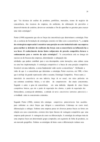 20
que: “As técnicas de análise de produtos, portfólios, mercados, ramos de negócio da
concorrência, dos recursos da empresa, do ambiente, da elaboração de previsões e
desenvolvimento de cenários, devem ser ensinadas a fim de aparelhar os gerentes para exercer
uma visão estratégica”.
Porter (1980) argumenta que são as forças da concorrência que determinam a estratégia. Para
ele, a essência da formulação de estratégias consiste em lidar com a concorrência: “... a meta
do estrategista empresarial é encontrar uma posição no setor industrial onde sua empresa
possa melhor se defender do confronto das forças com a concorrência ou influenciá-las a
seu favor. O conhecimento destas fontes subjacentes de pressão competitiva fornece o
embasamento para o roteiro da ação estratégica”; “A concorrência está no âmago do
sucesso ou do fracasso das empresas, determinando a adequação das
atividades que podem contribuir para o seu desempenho, como inovações, uma cultura coesa
ou uma boa implementação. A estratégia competitiva é a busca de uma posição competitiva
favorável em uma indústria, a arena fundamental onde ocorre a concorrência.”. Refinando a
visão de que é a concorrência que determina a estratégia, Porter escreveu, em 1980, o livro
que é até hoje de grande repercussão sobre o assunto, Estratégia Competitiva. Para o autor, a
intensidade da concorrência em uma indústria, longe de ser casual, tem raízes profundas em
sua estrutura econômica básica, e vai além do comportamento dos atuais concorrentes.
Segundo o autor, o grau de concorrência em uma indústria depende de cinco forças
competitivas básicas, que são o poder de negociação dos clientes, o poder de negociação dos
fornecedores, a ameaça de substitutos, a entrada de novos concorrentes (entrantes potenciais) e
a rivalidade entre os concorrentes existentes.
Segundo Porter (1984), existem três estratégias competitivas potencialmente bem sucedidas
para enfrentar as cinco forças que dirigem a concorrência: Liderança no custo total,
diferenciação e enfoque. Embora uma empresa possa ter diversos pontos fracos ou fortes em
relação aos seus concorrentes, existem dois tipos básicos de vantagem competitiva que uma
empresa pode possuir: A vantagem de custo ou diferenciação. A estratégia do enfoque trata de
uma empresa focar um determinado grupo comprador, um segmento de linha de produtos, ou
um mercado geográfico. Embora as estratégias de baixo custo e diferenciação tenham seus
 