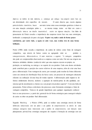 21
objetivos no âmbito de toda indústria, a estratégia por enfoque visa competir muito bem em
um determinado alvo específico do mercado. O autor observa que, exceto algumas
particularidades transitórias, buscar um meio termo entre essas estratégias genéricas é situar-se
em uma situação estratégica pobre e, ao mesmo tempo, tentar ser líder em custo e
diferenciação torna-se um desafio insustentável, exceto em algumas situações. Esta linha de
pensamento de Porter ressalta a importância das empresas terem foco nas suas estratégias,
lembrando a comparação do pato e da águia: O pato voa, nada e anda de forma pouco
satisfatória, por outro lado, a águia só sabe voar, mas realiza isto de uma forma
brilhante.
Porter (1980) ainda ressalta a importância da cadeia de valores como fonte de vantagem
competitiva, seja através de baixos custos ou agregando valor ao produto e,
consequentemente, diferenciando -se. O autor menciona o seguinte: “A vantagem competitiva
não pode ser compreendida observando-se a empresa como um todo. Ela tem sua origem nas
inúmeras atividades distintas (cadeia de valor) que uma empresa executa no projeto, na
produção, no marketing, na entrega e no suporte de seu produto. Cada uma destas atividades
pode contribuir para a posição dos custos relativos de uma empresa, além de criar uma base
para a diferenciação. Uma vantagem de custos, por exemplo, pode resultar de fontes diferentes
como um sistema de distribuição física de baixo custo, um processo de montagem altamente
eficiente ou a utilização de uma força de vendas superior. A diferenciação pode originar-se de
fatores similarmente diversos, inclusive a aquisição de matéria-prima de alta qualidade, um
sistema ágil de atendimento a clientes ou a um projeto do produto superior”. Com esta linha de
pensamento, Porter reforça a relevância dos processos como ferramenta estratégica e fonte de
vantagem competitiva. Torna-se de grande importância para qualquer organização conhecer
bem os seus processos e, a partir dai, gerenciá-los de forma estratégica para conseguir redução
de custos ou obter um produto final diferenciado.
Segundo Mintzberg e Waters (1985), pode se realizar uma estratégia através de forma
deliberada (relacionada com um plano e um padrão de comportamento) ou através de uma
estratégia emergente (mais relacionada com o padrão de comportamento, sem intenção nem
planejamento prévio).Uma estratégia emergente diz respeito à formação de estratégia sem um
 
