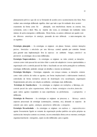 22
planejamento prévio e que ela vai se formando de acordo com o acontecimento dos fatos. Para
realizar uma estratégia deliberada significa dizer que tudo o que foi realizado deve ocorrer
exatamente da forma como foi planejado, sem interferência interna ou externa. Isto,
certamente, seria o ideal. Mas, na maioria das vezes, as estratégias são realizadas numa
mistura de ações emergentes e deliberadas. Desta forma, os autores elaboram um quadro com
oito diferentes estereótipos de estratégia, passando da mais deliberada a mais emergente, são
as seguintes:
Estratégia planejada – As estratégias se originam em planos formais; existem intenções
precisas, formuladas e articuladas por uma liderança central, apoiada por controles formais
para garantir uma implementação livre de surpresas em ambiente benigno, controlável ou
previsível; as estratégias são as mais deliberadas.
Estratégia Empreendedora – As estratégias se originam na visão central; as intenções
existem como visão pessoal de um único líder e assim são adaptáveis à novas oportunidades; a
organização sob o controle pessoal do líder e localizada em um nicho protegido no ambiente;
estratégias deliberadas podendo emergir em detalhes e mesmo na orientação.
Estratégia Ideológica – Estratégias originadas em crenças comuns; as intenções existem
como visão coletiva de todos os agentes, em forma inspiracional e relativamente imutável,
controladas de forma normativa através de doutrinação e/ou socialização; organização
freqüentemente pró-ativa em relação ao ambiente; estratégias mais deliberadas.
Estratégia de Guarda-chuva – As estratégias se originam em restrições; a liderança, em
controle parcial das ações organizacionais, define os limites estratégicos e/ou alvos, dentro dos
quais outros agentes respondem às suas experiências ou preferências; a perspectiva é
deliberada.
Estratégia de Processo – As estratégias se originam no processo; a liderança controla
aspectos processuais da estratégia (contratações, estrutura, etc), deixando os aspectos de
conteúdo para outros agentes; estratégias parcialmente deliberadas e emergentes.
Estratégia Desarticulada – As estratégias se originam em enclaves e empreendim entos:
agente frouxamente ligado ao restante da organização produz padrões em ações próprias na
ausência das intenções centrais ou comuns, ou em contradição direta com as mesmas; esratégias
organizacionalmente emergentes, sejam ou não deliberadas para o agente.
 