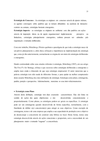 23
Estratégia de Consenso – As estratégias se originam em consenso através de ajustes mútuos,
os agentes convergem sobre padrões que se tornam difundidos na ausência de intenções
centrais ou comuns; estratégias bastante emergentes.
Estratégia imposta – as estratégias se originam no ambiente: este dita padrões em ações
através de imposição direta ou de opção organizacional implicitamente préemptiva ou
limitadora; estratégias principalmente emergentes, embora possam ser adotadas pela
organização e tornadas deliberadas.
Com este trabalho, Mintzberg e Waters quebram o paradigma de que toda a estratégia nasce de
um prévio planejamento e, além disso, reforçam a importância na implementação da estratégia
que, como já dito anteriormente, normalmente se origina de um misto de estratégias deliberadas
e emergentes.
Dando continuidade sobre seus estudos referente à estratégia, Mintzberg (1987), em seu artigo
The Five P´s for Strategy, reforça o que escreveu sobre estratégias deliberadas e emergentes e
amplia mais ainda a dimensão do que seja estratégia empresarial. O autor menciona que a
palavra estratégia tem sido usada de diferentes formas, e para ajudar na melhor compreensão
deste assunto Mintzberg cita cinco definições de estratégia. Estratégia como plano, estratagema,
padrão, posição e perspectiva. Adicionalmente, menciona os seus inter-relacionamentos.
 Estratégia como Plano
Através desta definição, estratégia tem duas essenciais características: Elas são feitas no
sentido de ações das quais objetivamos e são desenvolvidas conscientemente e
propositadamente. Como planos, as estratégias podem ser gerais ou específicas. A estratégia
pode ser um estratagema quando desenvolvida de forma específica, normalmente, com a
finalidade de driblar o(s) concorrente(s) para atingir os seus objetivos. Como exemplo de
estratagema, temos o de uma empresa que amplia a sua capacidade de produção com o objetivo
de desencorajar o concorrente de construir uma fábrica no local. Desta forma, temos uma
estratégia desenvolvida através de ações conscientes e propositais, sem a necessidade de um
planejamento maior e tentando “enganar” a concorrência.
 