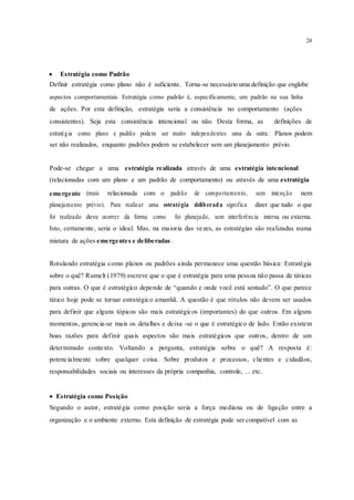 24
 Estratégia como Padrão 
Definir estratégia como plano não é suficiente. Torna-se necessário uma definição que englobe
aspectos comportamentais. Estratégia como padrão é, especificamente, um padrão na sua linha
de ações. Por esta definição, estratégia seria a consistência no comportamento (ações
consistentes). Seja esta consistência intencional ou não. Desta forma, as definições de
estratégia como plano e padrão podem ser muito independentes uma da outra: Planos podem
ser não realizados, enquanto padrões podem se estabelecer sem um planejamento prévio.
Pode-se chegar a uma estratégia realizada através de uma estratégia intencional
(relacionadas com um plano e um padrão de comportamento) ou através de uma estratégia
emergente (mais relacionada com o padrão de comportamento, sem intenção nem
planejamento prévio). Para realizar uma estratégia deliberada significa dizer que tudo o que
foi realizado deve ocorrer da forma como foi planejado, sem interferência interna ou externa.
Isto, certamente, seria o ideal. Mas, na maioria das vezes, as estratégias são realizadas numa
mistura de ações emergentes e deliberadas .
Rotulando estratégia como planos ou padrões ainda permanece uma questão básica: Estratégia
sobre o quê? Rumelt (1979) escreve que o que é estratégia para uma pessoa não passa de táticas
para outras. O que é estratégico depende de “quando e onde você está sentado”. O que parece
tático hoje pode se tornar estratégico amanhã. A questão é que rótulos não devem ser usados
para definir que alguns tópicos são mais estratégicos (importantes) do que outros. Em alguns
momentos, gerencia-se mais os detalhes e deixa -se o que é estratégico de lado. Então existem
boas razões para definir quais aspectos são mais estratégicos que outros, dentro de um
determinado contexto. Voltando a pergunta, estratégia sobre o quê? A resposta é:
potencialmente sobre qualquer coisa. Sobre produtos e processos, clientes e cidadãos,
responsabilidades sociais ou interesses da própria companhia, controle, ... etc.
 Estratégia como Posição
Segundo o autor, estratégia como posição seria a força mediana ou de ligação entre a
organização e o ambiente externo. Esta definição de estratégia pode ser compatível com as
 