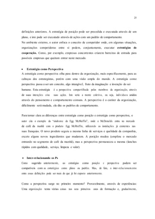 25
definições anteriores. A estratégia de posição pode ser precedida e executada através de um
plano, e isto pode ser executado através de ações com um padrão de comportamento.
No ambiente externo, o autor enfoca o conceito de competidor onde, em algumas situações,
organizações competidoras entre si podem, conjuntamente, executar estratégias de
cooperação. Como, por exemplo, empresas concorrentes criarem barreiras de entrada para
possíveis empresas que queiram entrar neste mercado.
 Estratégia como Perspectiva 
A estratégia como perspectiva olha para dentro da organização, mais especificamente, para as
cabeças dos estrategistas, porém com uma visão ampla do mundo. A estratégia como
perspectiva passa a ser um conceito, algo intangível, fruto da imaginação e invenção do ser
humano. Esta estratégia é a perspectiva compartilhada pelos membros da organização, através
de suas intenções e/ou suas ações. Isto seria a mente coletiva, ou seja, indivíduos unidos
através do pensamento e comportamento comuns. A perspectiva é o caráter da organização,
dificilmente será mudada, ela dita os padrões de comportamento.
Para tornar clara as diferenças entre estratégia como posição e estratégia como perspectiva, o
autor cita o exemplo da “síndrome do Egg McMuffin”, onde o McDonalds entra no mercado
de café da manhã com o produto Egg McMuffin, utilizando as instalações já existentes nas
suas franquias. O novo produto seguiu a mesma linha de serviços e qualidade da companhia,
exceto alguns novos ingredientes que mudaram. A posição mudou (ampliou o mercado
entrando no segmento de café da manhã), mas a perspectiva permaneceu a mesma (lanches
rápidos com qualidade, serviço, limpeza e valor).
 Inter-relacionando os Ps 
Como sugerido anteriormente, as estratégias como posição e perspectiva podem ser
compatíveis com as estratégias como plano ou padrão. Mas, de fato, o inter-relacionam ento
entre essas definições pode ser mais do que já foi exposto anteriormente.
Como a perspectiva surge no primeiro momento? Provavelmente, através de experiências:
Uma organização tenta várias coisas nos seus primeiros anos de formação e, gradualmente,
 