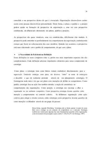 26
consolida a sua perspectiva dentro do que é vivenciado. Organizações desenvolvem caráter
assim como pessoas desenvolvem personalidade. Desta forma, o plano, o padrão e a posição
podem ajudar na formação da perspectiva da organização e, uma vez esta perspectiva
estabelecida, ela influenciará diretamente nos planos, padrões e posições.
As perspectivas são quase imutáveis, uma vez estabelecidas, dificilmente elas mudam. A
perspectiva pode entranhar-se profundamente no comportamento da organização, estabelecendo
crenças que ficam no subconsciente dos seus membros. Quando isto acontece, a perspectiva
está mais relacionada com o padrão de comportamento do que com o plano.
 A Necessidade do Ecletismo na Definição 
Essas definições às vezes competem entre si, porém nos mais importantes aspectos elas são
complementares. Cada definição adiciona importantes elementos para nossa compreensão de
estratégia.
Como plano, a estratégia trata como líderes tentam estabelecer direcionamento para a
organização. Estudando estratégia como plano, nós devemos “entrar” na mente do estrategista
e descobrir o que ele realmente pretende através do seu planejamento estratégico. O
Estratagema nada mais é do que um plano com intenções de driblar os competidores. Como
padrão, estratégia foca na ação. Isto também introduz a noção de consistência no
comportamento das organizações. Como posição, a estratégia nos encoraja a olhar a
organização no seu ambiente competitivo. Como perspectiva, estratégia levanta questões sobre
intenção e comportamento no contexto coletivo. Se definirmos organização como ação
coletiva para atingir a missão comum, então estratégia como perspectiva levanta questões de
como intenções se difundem através de um grupo de pessoas.
Desta forma, segundo Mintzberg, “estratégia não se limita apenas à noção de como
lidar com o inimigo ou um conjunto de competidores ou o mercado. Estratégia
também nos remete para algumas das mais fundamentais questões sobre organizações
como instrumento de percepção e ação coletiva”.(The Five P`s forStrategy,1987)
 