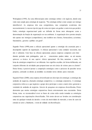 27
Wokingham (1995), faz uma diferenciação entre estratégia militar e de negócios, dando uma
visão mais ampla para estratégia de negócios. “Na estratégia militar existe sempre um inimigo
identificável. As empresas têm seus competidores, mas competição econômica não
necessariamente é o mesmo tipo de jogo de soma zero (para um ganhar o outro tem que perder).
Então, estratégia organizacional pode ser definida de forma mais abrangente como a
determinação da função da organização no seu ambiente. A organização deve prestar atenção
não apenas nos inimigos (competidores), mas também nos clientes, fornecedores, acionistas,
funcionários, governo e público em geral”.
Segundo Porter (1999), tanto a eficácia operacional quanto a estratégia são essenciais para o
desempenho superior da organização. A eficácia operacional é uma condição necessária, mas
não é suficiente. Com base na eficácia operacional, poucas empresas competem com êxito
durante períodos mais prolongados, pois os concorrentes podem imitar, ou até mesmo,
aprimorar as técnicas de uma superior eficácia operacional. De fato, menciona o autor, “O
lema da estratégia competitiva é ser diferente. Isto significa escolher, de forma deliberada, um
conjunto diferente de atividades para proporcionar um mix único de valores para os clientes”.
Desta forma, é possível pensar a competição estratégica como o processo de perceber novas
posições, cativando os clientes já atendidos ou atraindo novos clientes para o mercado.
Segundo Porter (2000), uma empresa diversificada tem dois tipos de estratégia: a estratégia das
unidades de negócios, chamada estratégia competitiva e a estratégia corporativa. A estratégia
corporativa refere-se a que negócios o grupo deve participar e como a matriz deve gerenciar a
variedade de unidades de negócios. Através de pesquisas em empresas diversificadas, Porter
demonstra que muitas estratégias corporativas foram extremamente mau executadas. Desta
forma, torna -se recomendável rever as bases de como estão sendo tomadas as estratégias
corporativas nas organizações diversificadas. Três testes devem ser levados em consideração
antes de qualquer tomada de decisão: o teste da atratividade do mercado, o teste de custo de
entrada no setor e, finalmente, o teste de validade da diversificação.
 