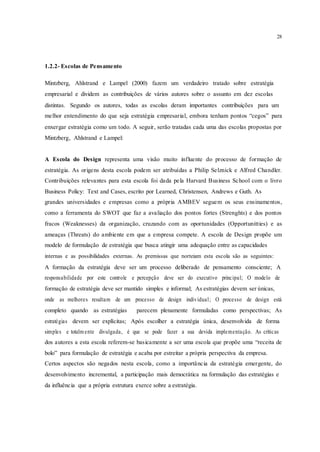 28
1.2.2- Escolas de Pensamento
Mintzberg, Ahlstrand e Lampel (2000) fazem um verdadeiro tratado sobre estratégia
empresarial e dividem as contribuições de vários autores sobre o assunto em dez escolas
distintas. Segundo os autores, todas as escolas deram importantes contribuições para um
melhor entendimento do que seja estratégia empresarial, embora tenham pontos “cegos” para
enxergar estratégia como um todo. A seguir, serão tratadas cada uma das escolas propostas por
Mintzberg, Ahlstrand e Lampel:
A Escola do Design representa uma visão muito influente do processo de formação de
estratégia. As origens desta escola podem ser atribuídas a Philip Selznick e Alfred Chandler.
Contribuições relevantes para esta escola foi dada pela Harvard Business School com o livro
Business Policy: Text and Cases, escrito por Learned, Christensen, Andrews e Guth. As
grandes universidades e empresas como a própria AMBEV seguem os seus ensinamentos,
como a ferramenta do SWOT que faz a avaliação dos pontos fortes (Strenghts) e dos pontos
fracos (Weaknesses) da organização, cruzando com as oportunidades (Opportunitties) e as
ameaças (Threats) do ambiente em que a empresa compete. A escola de Design propõe um
modelo de formulação de estratégia que busca atingir uma adequação entre as capacidades
internas e as possibilidades externas. As premissas que norteiam esta escola são as seguintes:
A formação da estratégia deve ser um processo deliberado de pensamento consciente; A
responsabilidade por este controle e percepção deve ser do executivo principal; O modelo de
formação de estratégia deve ser mantido simples e informal; As estratégias devem ser únicas,
onde as melhores resultam de um processo de design individual; O processo de design está
completo quando as estratégias parecem plenamente formuladas como perspectivas; As
estratégias devem ser explícitas; Após escolher a estratégia única, desenvolvida de forma
simples e totalm ente divulgada, é que se pode fazer a sua devida implementação. As críticas
dos autores a esta escola referem-se basicamente a ser uma escola que propõe uma “receita de
bolo” para formulação de estratégia e acaba por estreitar a própria perspectiva da empresa.
Certos aspectos são negados nesta escola, como a importância da estratégia emergente, do
desenvolvimento incremental, a participação mais democrática na formulação das estratégias e
da influência que a própria estrutura exerce sobre a estratégia.
 