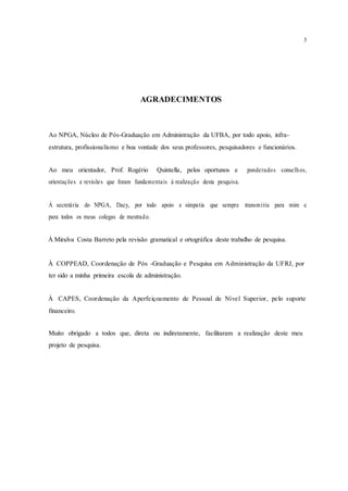 3
AGRADECIMENTOS
Ao NPGA, Núcleo de Pós-Graduação em Administração da UFBA, por todo apoio, infra-
estrutura, profissionalismo e boa vontade dos seus professores, pesquisadores e funcionários.
Ao meu orientador, Prof. Rogério Quintella, pelos oportunos e ponderados conselhos,
orientações e revisões que foram fundamentais à realização desta pesquisa.
À secretária do NPGA, Dacy, por todo apoio e simpatia que sempre transmitiu para mim e
para todos os meus colegas de mestrado.
À Miralva Costa Barreto pela revisão gramatical e ortográfica deste trabalho de pesquisa.
À COPPEAD, Coordenação de Pós -Graduação e Pesquisa em Administração da UFRJ, por
ter sido a minha primeira escola de administração.
À CAPES, Coordenação da Aperfeiçoamento de Pessoal de Nível Superior, pelo suporte
financeiro.
Muito obrigado a todos que, direta ou indiretamente, facilitaram a realização deste meu
projeto de pesquisa.
 