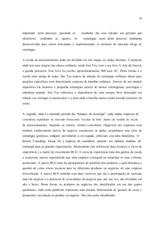30
importante neste processo, passando os resultados dos seus cálculos aos gerentes que
oficialmente controlam as opções; As estratégias saem deste processo totalmente
desenvolvidas para serem articuladas e implementadas; A estrutura de mercado dirige as
estratégias.
A escola de posicionamento pode ser dividida em três etapas ou ondas distintas: A primeira
onda tem suas origens nas classes militares, tendo Sun Tzu, com o seu livro A Arte da Guerra,
o grande precursor. Este livro foi escrito, aproximadamente, 400 anos AC. Desta forma, é a
escola mais antiga de todas. Sun Tzu tratava da seleção de estratégias militares ideais para
posições específicas num determinado contexto de batalhas militares. Através de um modelo
imperativo ele montava e propunha estratégias através de muitos estratagemas, psicologia e
sabedoria popular. Sun Tzu enfatizava a importância de estar sempre bem informado em
relação aos inimigos (concorrentes) e a área onde a batalha estava sendo travada (estrutura do
setor).
A segunda onda é o chamado período das “butiques de estratégia”, onde muitas empresas de
consultoria explodiram no mercado fornecendo “receitas de bolo” dentro do modelo da escola
de posicionamento. Segundo os autores, muitos consultores chegavam nas empresas sem
nenhum conhecimento prévio do negócio, analisavam os dados, propunham uma série de
estratégias genéricas, redigiam um relatório e, em seguida, cobravam seus altos honorários. O
Boston Consulting Group foi a empresa de consultoria pioneira em elaborar modelos de
estratégia para as grandes organizações. Basicamente elas utilizavam duas técnicas: a curva de
experiência e a matriz de crescimento BCG. A curva de experiência trata dos ganhos de escala
e economias através aprendizado que uma empresa conseguia ao aumentar os seus volumes
produzidos. A matriz BCG trata do planejamento do portfólio dos produtos, o qual abordava a
questão de como alocar recursos para os diferentes produtos ou negócios de uma empresa
diversificada. A matriz BCG trabalha com duas variáveis que são a participação de mercado
atual do negócio e o potencial de crescimento do negócio que, por sua vez, são divididos em
alto e baixo. Desta forma, os produtos ou negócios são identificados em um dos quatro
quadrantes, onde cada quadrante representa uma posição diferenciada de geração de caixa e
perspectiva em relação ao produto ou negócio. Eles são assim classificados:
 