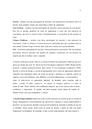 31
Estrela – produto com alta participação de mercado e alto potencial de crescimento. Deve-se
investir nestes produtos porque eles representam o futuro da organização.
Vaca Leiteira – produto com alta participação de mercado e baixo potencial de crescimento.
Eles são os grandes geradores de caixa da organização e como não tem potencial de
crescimento, não deve se investir muito. Conseqüentemente, é um produto de alta geração de
caixa.
Criança Problema – produto com baixa participação de mercado e alto potencial de
crescimento. Todos os esforços e recursos devem ser canalizados para que o produto torne-se
uma estrela. Período em que se investe mais e não tem o retorno com este investimento.
Cão – Com baixa participação de mercado e baixo potencial de crescimento. Não são produtos
necessários. Deve-se descartar este produto do portfólio. Certamente, foi um fracasso de
negócio que não se realizou como o esperado.
A terceira onda dessa escola refere-se ao desenvolvimento de proposições empíricas que teve
início em meados dos anos 70. Através do livro Estratégia Competitiva (1980), Michael Porter
tornou-se o grande referencial teórico desta escola. O livro Estratégia Competitiva (1980),
mesclou a escola do design e a escola de planejamento com a teoria da organização industrial.
Adotando uma abordagem básica da escola do design e aplicando ao ambiente externo da
empresa, com os procedimentos mais alinhados à escola do planejamento e acrescentando o
corpo de conhecimento da organização industrial. Ao introduzir novos conceitos onde se
destaca o modelo de análise competitiva, seu conjunto de estratégias genéricas e a noção de
cadeia de valor, Porter elaborou uma combinação poderosa que foi um sucesso entre os meios
acadêmicos e empresariais. O capítulo três desta pesquisa tratará apenas do modelo de
Michael Porter, com suas contribuições e críticas.
A Escola Empreendedora diferencia-se das escolas anteriores no sentido de que as escolas de
design, planejamento e posicionamento são prescritivas, enquanto a escola empreendedora é
descritiva, ou seja, procura entender o processo de formação de estratégia à medida em que ela
se desdobra. Nesta escola, assim como na escola de design, a figura do líder tem papel
fundamental na formulação da estratégia, só que a escola empreendedora não tenta amarrar o
 