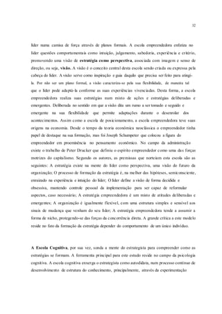 32
líder numa camisa de força através de planos formais. A escola empreendedora enfatiza no
líder questões comportamentais como intuição, julgamento, sabedoria, experiência e critério,
promovendo uma visão de estratégia como perspectiva, associada com imagem e senso de
direção, ou seja, visão. A visão é o conceito central desta escola sendo criada ou expressa pela
cabeça do líder. A visão serve como inspiração e guia daquilo que precisa ser feito para atingi-
la. Por não ser um plano formal, a visão caracteriza-se pela sua flexibilidade, de maneira tal
que o líder pode adaptá-la conforme as suas experiências vivenciadas. Desta forma, a escola
empreendedora realiza suas estratégias num misto de ações e estratégias deliberadas e
emergentes. Deliberada no sentido em que a visão dita um rumo a ser tomado e seguido e
emergente na sua flexibilidade que permite adaptações durante o desenrolar dos
acontecimentos. Assim como a escola de posicionamento, a escola empreendedora teve suas
origens na economia. Desde o tempo da teoria econômica neoclássica o empreendedor tinha
papel de destaque na sua formação, mas foi Joseph Schumpeter que colocou a figura do
empreendedor em proeminência no pensamento econômico. No campo da administração
existe o trabalho de Peter Drucker que definiu o espírito empreendedor como uma das forças
motrizes do capitalismo. Segundo os autores, as premissas que norteiam esta escola são as
seguintes: A estratégia existe na mente do líder como perspectiva, uma visão do futuro da
organização; O processo de formação da estratégia é, na melhor das hipóteses, semiconsciente,
enraizado na experiência e intuição do líder; O líder define a visão de forma decidida e
obsessiva, mantendo controle pessoal da implementação para ser capaz de reformular
aspectos, caso necessário; A estratégia empreendedora é um misto de atitudes deliberadas e
emergentes; A organização é igualmente flexível, com uma estrutura simples e sensível aos
sinais de mudança que venham do seu líder; A estratégia empreendedora tende a assumir a
forma de nicho, protegendo-se das forças da concorrência direta. A grande crítica a este modelo
reside no fato da formação da estratégia depender do comportamento de um único indivíduo.
A Escola Cognitiva, por sua vez, sonda a mente do estrategista para compreender como as
estratégias se formam. A ferramenta principal para este estudo reside no campo da psicologia
cognitiva. A escola cognitiva enxerga o estrategista como autodidata, num processo contínuo de
desenvolvimento de estrutura do conhecimento, principalmente, através da experimentação
 