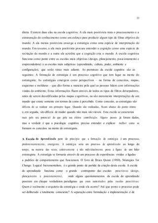 33
direta. Existem duas alas na escola cognitiva: A ala mais positivista trata o processamento e a
estruturação do conhecimento como um esforço para produzir algum tipo de filme objetivo do
mundo. A ala menos positivista enxerga a estratégia como uma espécie de interpretação do
mundo. Em resumo, a ala mais positivista procura entender a cognição como uma espécie de
recriação do mundo e a outra ala acredita que a cognição cria o mundo. A escola cognitiva
funciona como ponte entre as escolas mais objetivas (design, planejamento, posicionamento e
empreendedora) e as escolas mais subjetivas (aprendizado, cultura, poder, ambiente e
configuração), que serão vistas mais adiante. As premissas da escola cognitiva são as
seguintes: A formação de estratégia é um processo cognitivo que tem lugar na mente do
estrategista; As estratégias emergem como perspectivas – na forma de conceitos, mapas,
esquemas e molduras – que dão forma a maneira pela qual as pessoas lidam com informações
vindas do ambiente; Estas informações fluem através de todos os tipos de filtros deturpadores,
antes de serem decodificadas pelos mapas cognitivos, ou são meramente interpretações de um
mundo que existe somente em termos de como é percebido. Como conceito, as estratégias são
difíceis de se realizar em primeiro lugar. Quando são realizadas, ficam abaixo do ponto ótimo
e, em seguida, são difíceis de mudar quando não mais são viáveis. Esta escola se caracteriza
mais pelo seu potencial do que pela sua efetiva contribuição. Alguns passos já foram dados,
mas a verdade é que a psicologia cognitiva precisa entender e explicar melhor como se
formam os conceitos na mente do estrategista.
A Escola do Aprendizado parte do princípio que a formação de estratégia é um processo,
predominantemente, emergente. A estratégia seria um processo de aprendizado ao longo do
tempo, na maioria das vezes, coletivamente e não individualmente presa à figura de um líder
estrategista. A estratégia se formaria através de um processo de experiências vividas e ligadas
a padrões de comportamento que funcionam. O livro de Brian Quinn (1980), Strategies for
Change: Logical Incrementalism, é o grande ponto de partida da criação desta escola. A escola
do aprendizado funciona como o grande contraponto das escolas prescritivas (design,
planejamento e posicionamento), onde alguns questionamentos da escola do aprendizado
puseram em cheque verdadeiros paradigmas que eram sustentados pelas escolas prescritivas:
Quem é realmente o arquiteto da estratégia e onde ela acorre? Até que ponto o processo pode
ser deliberado e totalmente consciente? A separação entre formulação e implementação é de
 