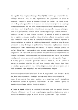 34
fato sagrada? Numa pesquisa realizada por Kiechel (1984) constatou que somente 10% das
estratégias formuladas eram, de fato, implementadas. Os pesquisadores da escola do
aprendizado constataram, através de pesquisas realizadas em empresas, que quando ocorria
uma mudança estratégica efetiva na companhia, esta raramente se originava de um esforço
formal de planejamento, mas sim, de um conjunto de pequenas ações e decisões tomadas por
vários tipos e níveis de profissionais. Foi confirmado que as grandes mudanças estratégicas
eram, na sua grande maioria, realizadas por um conjunto de pessoas que decidiam de maneira
convergente ao longo do tempo. Segundo os autores, as premissas da escola do aprendizado
são as seguintes: A natureza complexa e imprevisível do ambiente da organização, muitas
vezes associada à difusão de bases de conhecimento necessárias à estratégia, impedindo o
controle deliberado; a formação de estratégia precisa assumir a forma de um processo de
aprendizado ao longo do tempo, no qual no limite, formulação e implementação tornam-se
indistinguíveis; Embora o líder também deva aprender e às vezes ser o principal aprendiz, em
geral é o sistema coletivo que aprende: na maior parte das organizações há muitos estrategistas
em potencial; Este aprendizado procede de forma emergente através do comportamento que
estimula o pensamento retrospectivo para que se possa compreender a ação. As iniciativas
estratégicas são tomadas por quem tiver capacidade e recursos para poder aprender; O papel
da liderança passa a ser de não preconceber estratégias deliberadas, mas de gerenciar o
processo de aprendizado estratégico pelo qual novas estratégias podem emergir; Desta forma,
as estratégias aparecem primeiro como padrões do passado, mais tarde como planos para o
futuro e finalmente, como perspectivas para guiar o comportamento em geral.
Na escola do aprendizado não pode deixar de falar de pesquisadores como Prahalad e Hamel
que, dentre outros, destacaram a importância da empresa que aprende e das competências
centrais de uma empresa. Estes autores acreditam que a competência central é conseqüência
do aprendizado coletivo da organização, especialmente de como coordenar aptidões de
produção diversas e integrar múltiplas correntes de tecnologia.
A Escola do Poder caracteriza a formulação de estratégia como um processo aberto de
influência, enfatizando o uso do poder ou política para negociar estratégias convergentes a
interesses de determinados grupos de pessoas. A escola do poder quebra a lógica econômica
 