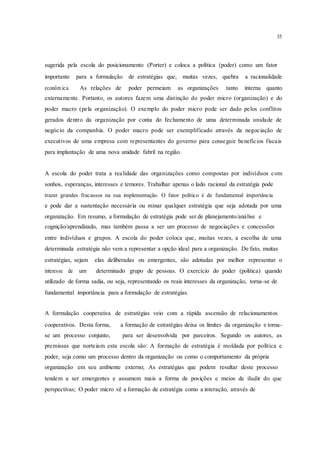 35
sugerida pela escola do posicionamento (Porter) e coloca a política (poder) como um fator
importante para a formulação de estratégias que, muitas vezes, quebra a racionalidade
econôm ica. As relações de poder permeiam as organizações tanto interna quanto
externamente. Portanto, os autores fazem uma distinção do poder micro (organização) e do
poder macro (pela organização). O exemplo do poder micro pode ser dado pelos conflitos
gerados dentro da organização por conta do fechamento de uma determinada unidade de
negócio da companhia. O poder macro pode ser exemplificado através da negociação de
executivos de uma empresa com representantes do governo para conseguir benefícios fiscais
para implantação de uma nova unidade fabril na região.
A escola do poder trata a realidade das organizações como compostas por indivíduos com
sonhos, esperanças, interesses e temores. Trabalhar apenas o lado racional da estratégia pode
trazer grandes fracassos na sua implementação. O fator político é de fundamental importância
e pode dar a sustentação necessária ou minar qualquer estratégia que seja adotada por uma
organização. Em resumo, a formulação de estratégia pode ser de planejamento/análise e
cognição/aprendizado, mas também passa a ser um processo de negociações e concessões
entre indivíduos e grupos. A escola do poder coloca que, muitas vezes, a escolha de uma
determinada estratégia não vem a representar a opção ideal para a organização. De fato, muitas
estratégias, sejam elas deliberadas ou emergentes, são adotadas por melhor representar o
interesse de um determinado grupo de pessoas. O exercício do poder (política) quando
utilizado de forma sadia, ou seja, representando os reais interesses da organização, torna-se de
fundamental importância para a formulação de estratégias.
A formulação cooperativa de estratégias veio com a rápida ascensão de relacionamentos
cooperativos. Desta forma, a formação de estratégias deixa os limites da organização e torna-
se um processo conjunto, para ser desenvolvida por parceiros. Segundo os autores, as
premissas que norteiam esta escola são: A formação de estratégia é moldada por política e
poder, seja como um processo dentro da organização ou como o comportamento da própria
organização em seu ambiente externo; As estratégias que podem resultar deste processo
tendem a ser emergentes e assumem mais a forma de posições e meios de iludir do que
perspectivas; O poder micro vê a formação de estratégia como a interação, através de
 