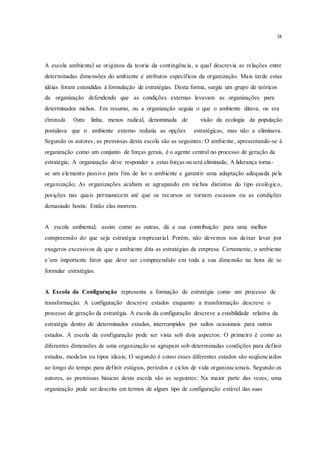 38
A escola ambiental se originou da teoria da contingência, a qual descrevia as relações entre
determinadas dimensões do ambiente e atributos específicos da organização. Mais tarde estas
idéias foram estendidas à formulação de estratégias. Desta forma, surgiu um grupo de teóricos
da organização defendendo que as condições externas levavam as organizações para
determinados nichos. Em resumo, ou a organização seguia o que o ambiente ditava, ou era
eliminada. Outra linha, menos radical, denominada de visão da ecologia da população
postulava que o ambiente externo reduzia as opções estratégicas, mas não a eliminava.
Segundo os autores, as premissas desta escola são as seguintes: O ambiente, apresentando-se à
organização como um conjunto de forças gerais, é o agente central no processo de geração da
estratégia; A organização deve responder a estas forças ou será eliminada; A liderança torna-
se um elemento passivo para fins de ler o ambiente e garantir uma adaptação adequada pela
organização; As organizações acabam se agrupando em nichos distintos do tipo ecológico,
posições nas quais permanecem até que os recursos se tornem escassos ou as condições
demasiado hostis. Então elas morrem.
A escola ambiental, assim como as outras, dá a sua contribuição para uma melhor
compreensão do que seja estratégia empresarial. Porém, não devemos nos deixar levar por
exageros excessivos de que o ambiente dita as estratégias da empresa. Certamente, o ambiente
e´um importante fator que deve ser compreendido em toda a sua dimensão na hora de se
formular estratégias.
A Escola da Configuração representa a formação de estratégia como um processo de
transformação. A configuração descreve estados enquanto a transformação descreve o
processo de geração da estratégia. A escola da configuração descreve a estabilidade relativa da
estratégia dentro de determinados estados, interrompidos por saltos ocasionais para outros
estados. A escola da configuração pode ser vista sob dois aspectos: O primeiro é como as
diferentes dimensões de uma organização se agrupam sob determinadas condições para definir
estados, modelos ou tipos ideais; O segundo é como esses diferentes estados são seqüenciados
ao longo do tempo para definir estágios, períodos e ciclos de vida organizacionais. Segundo os
autores, as premissas básicas desta escola são as seguintes: Na maior parte das vezes, uma
organização pode ser descrita em termos de algum tipo de configuração estável das suas
 