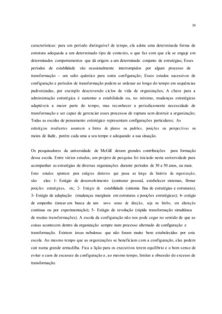 39
características: para um período distinguível de tempo, ela adota uma determinada forma de
estrutura adequada a um determinado tipo de contexto, o que faz com que ela se engaje em
determinados comportamentos que dá origem a um determinado conjunto de estratégias; Esses
períodos de estabilidade são ocasionalmente interrompidos por algum processo de
transformação – um salto quântico para outra configuração; Esses estados sucessivos de
configuração e períodos de transformação podem se ordenar ao longo do tempo em sequências
padronizadas, por exemplo descrevendo ciclos de vida de organizações; A chave para a
administração estratégica é sustentar a estabilidade ou, no mínimo, mudanças estratégicas
adaptáveis a maior parte do tempo, mas reconhecer a periodicamente necessidade de
transformação e ser capaz de gerenciar esses processos de ruptura sem destruir a organização;
Todas as escolas de pensamento estratégico representam configurações particulares; As
estratégias resultantes assumem a forma de planos ou padrões, posições ou perspectivas ou
meios de iludir, porém cada uma a seu tempo e adequando a sua situação.
Os pesquisadores da universidade de McGill deram grandes contribuições para formação
dessa escola. Entre vários estudos, um projeto de pesquisa foi iniciado nesta universidade para
acompanhar as estratégias de diversas organizações durante períodos de 30 a 50 anos, ou mais.
Estes estudos apontam para estágios distintos que passa ao longo da história da organização,
são elas: 1- Estágio de desenvolvimento (contratar pessoal, estabelecer sistemas, firmar
posições estratégicas, etc; 2- Estágio de estabilidade (sintonia fina de estratégias e estruturas);
3- Estágio de adaptação (mudanças marginais em estruturas e posições estratégicas); 4- estágio
de empenho (tatear em busca de um novo senso de direção, seja no limbo, em alteração
contínua ou por experimentação); 5- Estágio de revolução (rápida transformação simultânea
de muitas transformações). A escola da configuração não nos pode cegar no sentido de que as
coisas acontecem dentro da organização sempre num processo alternado de configuração e
transformação. Existem áreas nebulosas que não foram muito bem estabelecidas por esta
escola. Ao mesmo tempo que as organizações se beneficiam com a configuração, elas podem
cair numa grande armadilha. Fica a lição para os executivos terem equilíbrio e o bom senso de
evitar o caos de escassez da configuração e, ao mesmo tempo, limitar a obsessão do excesso de
transformação.
 