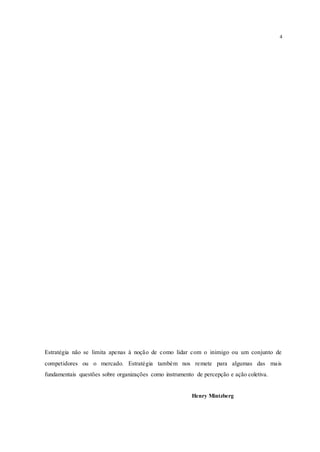 4
Estratégia não se limita apenas à noção de como lidar com o inimigo ou um conjunto de
competidores ou o mercado. Estratégia também nos remete para algumas das mais
fundamentais questões sobre organizações como instrumento de percepção e ação coletiva.
Henry Mintzberg
 