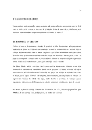 41
2- O SEGMENTO DE BEBIDAS
Neste capítulo serão abordados alguns aspectos relevantes referentes ao setor de cerveja. Será
visto o histórico da cerveja, o processo de produção, dados de mercado, e, finalmente, será
analisada uma das maiores empresas de bebidas do mundo, a AMBEV.
2.1- HISTÓRICO DA CERVEJA
Embora o homem já dominasse a técnica de produzir bebidas fermentadas, pelo processo de
malteação de grãos, há 5000 anos os sumérios e os assírios desenvolveram a arte de fabricar
cerveja. Alguns anos mais tarde, a bebida chegou ao Egito, como demonstram hieróglifos, onde
passaram a ser produzidas variedades como a Cerveja dos Notáveis e a Cerveja de Tebas. Os
egípcios divulgaram a cerveja entre os povos orientais e foram os responsáveis pelo ingresso da
bebida na bacia do Mediterrâneo e, de lá, para a Europa e todo o mundo.
Na Idade Média, vários mosteiros fabricavam cerveja, empregando diversas ervas para
aromatizá-la, como mírica, rosmarinho, louro, sálvia, gengibre e o lúpulo, utilizado até hoje e
introduzido no processo entre os anos 700 e 800. Foi graças aos monges do mosteiro San Gallo,
na Suíça, que o lúpulo começou a fazer parte, definitivamente, da composição da cerveja. Os
ingredientes básicos da bebida são água, malte, lúpulo e leveduras. A variação desses
ingredientes e do processo de fabricação, no entanto, resultaram em diferentes tipos de cerveja.
No Brasil, a primeira cerveja fabricada foi a Bohemia, em 1853, marca hoje produzida pela
AMBEV. É uma cerveja clara, do tipo pilsen, de médio teor alcoólico.
 