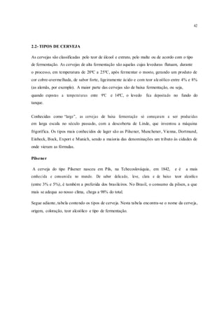 42
2.2- TIPOS DE CERVEJA
As cervejas são classificadas pelo teor de álcool e extrato, pelo malte ou de acordo com o tipo
de fermentação. As cervejas de alta fermentação são aquelas cujas leveduras flutuam, durante
o processo, em temperatura de 20ºC a 25ºC, após fermentar o mosto, gerando um produto de
cor cobre-avermelhada, de sabor forte, ligeiramente ácido e com teor alcoólico entre 4% e 8%
(as alemãs, por exemplo). A maior parte das cervejas são de baixa fermentação, ou seja,
quando expostas a temperaturas entre 9ºC e 14ºC, o levedo fica depositado no fundo do
tanque.
Conhecidas como “large”, as cervejas de baixa fermentação só começaram a ser produzidas
em larga escala no século passado, com a descoberta de Linde, que inventou a máquina
frigorífica. Os tipos mais conhecidos de lager são as Pilsener, Munchener, Vienna, Dortmund,
Einbeck, Bock, Export e Munich, sendo a maioria das denominações um tributo às cidades de
onde vieram as fórmulas.
Pilsener
A cerveja do tipo Pilsener nasceu em Pils, na Tchecoslováquia, em 1842, e é a mais
conhecida e consumida no mundo. De sabor delicado, leve, clara e de baixo teor alcoólico
(entre 3% e 5%), é também a preferida dos brasileiros. No Brasil, o consumo da pilsen, a que
mais se adequa ao nosso clima, chega a 98% do total.
Segue adiante, tabela contendo os tipos de cerveja. Nesta tabela encontra-se o nome da cerveja,
origem, coloração, teor alcoólico e tipo de fermentação.
 