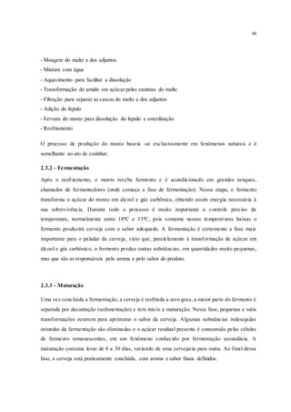 44
- Moagem do malte e dos adjuntos
- Mistura com água
- Aquecimento para facilitar a dissolução
- Transformação do amido em açúcar pelas enzimas do malte
- Filtração para separar as cascas do malte e dos adjuntos
- Adição do lúpulo
- Fervura do mosto para dissolução do lúpulo e esterilização
- Resfriamento
O processo de produção do mosto baseia -se exclusivamente em fenômenos naturais e é
semelhante ao ato de cozinhar.
2.3.2 – Fermentação
Após o resfriamento, o mosto recebe fermento e é acondicionado em grandes tanques,
chamados de fermentadores (onde começa a fase de fermentação). Nessa etapa, o fermento
transforma o açúcar do mosto em álcool e gás carbônico, obtendo assim energia necessária à
sua sobrevivência. Durante todo o processo é muito importante o controle preciso da
temperatura, normalmente entre 10ºC e 13ºC, pois somente nessas temperaturas baixas o
fermento produzirá cerveja com o sabor adequado. A fermentação é certamente a fase mais
importante para o paladar da cerveja, visto que, paralelamente à transformação de açúcar em
álcool e gás carbônico, o fermento produz outras substâncias, em quantidades muito pequenas,
mas que são as responsáveis pelo aroma e pelo sabor do produto.
2.3.3 – Maturação
Uma vez concluída a fermentação, a cerveja é resfriada a zero grau, a maior parte do fermento é
separada por decantação (sedimentação) e tem início a maturação. Nessa fase, pequenas e sutis
transformações ocorrem para aprimorar o sabor da cerveja. Algumas substâncias indesejadas
oriundas da fermentação são eliminadas e o açúcar residual presente é consumido pelas células
de fermento remanescentes, em um fenômeno conhecido por fermentação secundária. A
maturação costuma levar de 6 a 30 dias, variando de uma cervejaria para outra. Ao final dessa
fase, a cerveja está praticamente concluída, com aroma e sabor finais definidos.
 