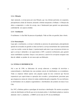 45
2.3.4 - Filtração
Após maturada, a cerveja passa por uma filtração, que visa eliminar partículas em suspensão,
principalmente células de fermento, deixando a bebida transparente e brilhante. A filtração não
altera a composição e o sabor da cerveja, mas é fundamental para garantir sua apresentação,
conferindo-lhe um aspecto cristalino.
2.3.5 – Enchimento
O enchimento é a fase final do processo de produção. Pode ser feito em garrafas, latas e barris.
2.3.6- Pasteurização
Logo após o enchimento, a cerveja é submetida ao processo de pasteurização, principalmente
quando são envasadas em garrafas ou latas (no barril, a cerveja normalmente não é pasteurizada
e por isso recebe o nome de chope). A pasteurização nada mais é que um processo térmico no
qual a cerveja é submetida a um aquecimento a 60ºC e posterior resfriamento, para garantir
maior estabilidade ao produto. Graças a esse processo, é possível às cervejarias assegurar uma
data de validade ao produto de seis meses após sua fabricação.
2.4- VENDAS E DISTRIBUIÇÃO
Até o ano de 1996, os fabricantes de cerveja adotavam a estratégia de terceirizar a
comercialização e distribuição dos seus produtos através de distribuidores ou revendedores.
Todas as empresas tinham apenas uma pequena equipe da área comercial que ficavam
responsáveis por supervisionar as operações das revendas e, principalmente, pressionar para
que atingissem as metas de volume de vendas estabelecidas pela companhia. No caso da Kaiser,
os distribuidores são os próprios engarrafadores e distribuidores dos produtos da marca Coca-
Cola.
Em 1997, a Brahma quebrou o paradigma de terceirizar a distribuição. Ela montou um próprio
centro de distribuição em Recife que serviu de projeto piloto. A distribuição própria se mostrou
altamente viável e, atualmente, a AMBEV já tem mais de 35% da sua distribuição
 