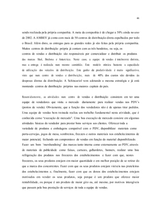 46
sendo realizada pela própria companhia. A meta da companhia é de chegar a 50% ainda no ano
de 2002. A AMBEV já conta com mais de 50 centros de distribuição direta espalhados por todo
o Brasil. Além disto, as entregas para as grandes redes já são feitas pela própria companhia.
Muitos centros de distribuição própria já contam com as três bandeiras, ou seja, os
centros de vendas e distribuição são responsáveis por comercializar e distribuir os produtos
das marcas Skol, Brahma e Antarctica. Neste caso, a equipe de vendas é totalmente distinta,
mas a entrega é realizada num mesmo caminhão. Este modelo otimiza bastante a capacidade
de utilização dos veículos de distribuição. Este ganho de produtividade é muito significativo,
visto que num centro de vendas e distribuição, mais de 40% dos custos são devidos às
despesas diretas da distribuição. A Schincariol vem adotando a mesma estratégia e já está
montando centros de distribuição próprios nas maiores capitais do país.
Resum idamente, as atividades num centro de vendas e distribuição consistem em ter uma
equipe de vendedores que visita o mercado diariamente para realizar vendas nos PDV´s
(pontos de venda). Obviamente, que a função dos vendedores não é de apenas tirar pedidos.
Uma equipe de vendas bem treinada realiza um trabalho fundamental nesta atividade, que é
conhecida como “execução de mercado”. Uma boa execução de mercado consiste em algumas
atividades básicas do vendedor para prestar bons serviços aos clientes. Oferecer toda a
variedade de produtos e embalagens compatível com o PDV, disponibilizar materiais como
porta-cervejas, jogos de mesa, sombreiros, freezers e outros materiais nos estabelecimentos de
maior potencial, fechando um compromisso de vendas em função do material disponibilizado.
Fazer um bom ‘mershandising’ das marcas tanto interna como externamente ao PDV, através
de materiais de publicidade como faixas, cartazes, galhardetes, banners, realizar uma boa
refrigeração dos produtos nos freezeres dos estabelecimentos e fazer com que, nestes
freezeres, os seus produtos estejam em maior quantidade e em melhor posição de se retirar do
que a marca dos concorrentes. Fazer com que os seus produtos estejam visíveis nas prateleiras
dos estabelecimentos e, finalmente, fazer com que os donos dos estabelecimentos estejam
motivados em vender os seus produtos, seja porque é um produto que oferece maior
rentabilidade, ou porque é um produto de maior giro ou, até mesmo, por motivos intangíveis
que passam pela boa prestação de serviços de toda a equipe de vendas.
 