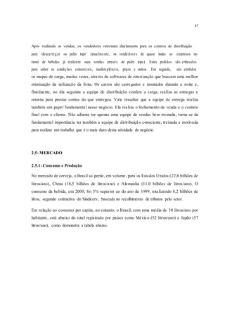 47
Após realizada as vendas, os vendedores retornam diariamente para os centros de distribuição
para ‘descarregar os palm tops’ (atualmente, os vendedores de quase todas as empresas no
ramo de bebidas já realizam suas vendas através de palm tops). Estes pedidos são criticados
para saber as condições comerciais, inadim plência, prazo e outros. Em seguida, são emitidos
os mapas de carga, muitas vezes, através de softwares de roteirização que buscam uma melhor
otimização da utilização da frota. Os carros são carregados e montados durante a noite e,
finalmente, no dia seguinte a equipe de distribuição confere a carga, realiza as entregas e
retorna para prestar contas do que entregou. Vale ressaltar que a equipe de entrega realiza
também um papel fundamental nesse negócio. Ela realiza o fechamento da venda e o contato
final com o cliente. Não adianta ter apenas uma equipe de vendas bem treinada, torna-se de
fundamental importância ter também a equipe de distribuição consciente, treinada e motivada
para realizar um trabalho que é o mais duro desta atividade de negócio.
2.5- MERCADO
2.5.1- Consumo e Produção
No mercado de cerveja, o Brasil só perde, em volume, para os Estados Unidos (22,8 bilhões de
litros/ano), China (18,5 bilhões de litros/ano) e Alemanha (11,0 bilhões de litros/ano). O
consumo da bebida, em 2000, foi 5% superior ao do ano de 1999, totalizando 8,2 bilhões de
litros, segundo estimativa do Sindicerv, baseada no recolhimento de tributos pelo setor.
Em relação ao consumo per capita, no entanto, o Brasil, com uma média de 50 litros/ano por
habitante, está abaixo do total registrado por países como México (52 litros/ano) e Japão (57
litros/ano), como demonstra a tabela abaixo.
 