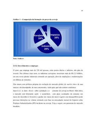49
Gráfico 1 – Composição da formação de preço da cerveja
8%
ImpostosVarejistas
39%24%
Indústria
29%
Fonte: Sindicerv
2.5.2- Investimentos e empregos
O setor, que emprega mais de 130 mil pessoas, entre postos diretos e indiretos, não pára de
investir. Nos últimos cinco anos, as indústrias cervejeiras investiram mais de R$ 2,5 bilhões,
em sete novas plantas industriais entrando em operação, além de ampliações e modernizações
em fábricas já existentes.
Elas atuam com políticas próprias de avaliação do mercado global, do market share de suas
marcas e do desempenho de suas concorrentes, razão pela qual não existem estatísticas
disponíveis ou dados oficiais sobre a produção e o consumo de cerveja no Brasil. Além disso,
o mercado está fortemente sujeito à sazonalidade, com picos acentuados de consumo nos
meses de dezembro à fevereiro e quedas nos meses de maio à agosto esse desequilíbrio pode
provocar distorções no volume estimado com base na arrecadação mensal do Imposto sobre
Produtos Industrializados (IPI) incidente na cerveja. Veja, a seguir, um panorama do mercado
brasileiro.
 
