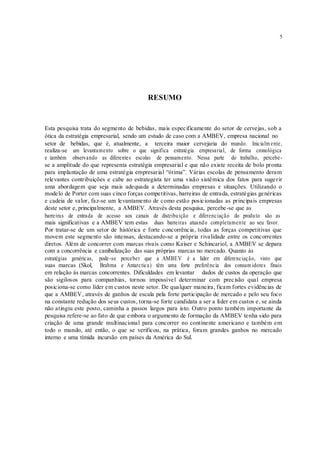 5
RESUMO
Esta pesquisa trata do segmento de bebidas, mais especificamente do setor de cervejas, sob a
ótica da estratégia empresarial, sendo um estudo de caso com a AMBEV, empresa nacional no
setor de bebidas, que é, atualmente, a terceira maior cervejaria do mundo. Inicialm ente,
realiza-se um levantamento sobre o que significa estratégia empresarial, de forma cronológica
e também observando as diferentes escolas de pensamento. Nessa parte do trabalho, percebe-
se a amplitude do que representa estratégia empresarial e que não existe receita de bolo pronta
para implantação de uma estratégia empresarial “ótima”. Várias escolas de pensamento deram
relevantes contribuições e cabe ao estrategista ter uma visão sistêmica dos fatos para sugerir
uma abordagem que seja mais adequada a determinadas empresas e situações. Utilizando o
modelo de Porter com suas cinco forças competitivas, barreiras de entrada, estratégias genéricas
e cadeia de valor, faz-se um levantamento de como estão posicionadas as principais empresas
deste setor e, principalmente, a AMBEV. Através desta pesquisa, percebe-se que as
barreiras de entrada de acesso aos canais de distribuição e diferenciação do produto são as
mais significativas e a AMBEV tem estas duas barreiras atuando completamente ao seu favor.
Por tratar-se de um setor de histórica e forte concorrência, todas as forças competitivas que
movem este segmento são intensas, destacando-se a própria rivalidade entre os concorrentes
diretos. Além de concorrer com marcas rivais como Kaiser e Schincariol, a AMBEV se depara
com a concorrência e canibalização das suas próprias marcas no mercado. Quanto às
estratégias genéricas, pode-se perceber que a AMBEV é a líder em diferenciação, visto que
suas marcas (Skol, Brahma e Antarctica) têm uma forte preferência dos consum idores finais
em relação às marcas concorrentes. Dificuldades em levantar dados de custos da operação que
são sigilosos para companhias, tornou impossível determinar com precisão qual empresa
posiciona-se como líder em custos neste setor. De qualquer maneira, ficam fortes evidências de
que a AMBEV, através de ganhos de escala pela forte participação de mercado e pelo seu foco
na constante redução dos seus custos, torna-se forte candidata a ser a líder em custos e, se ainda
não atingiu este posto, caminha a passos largos para isto. Outro ponto também importante da
pesquisa refere-se ao fato de que embora o argumento de formação da AMBEV tenha sido para
criação de uma grande multinacional para concorrer no continente americano e também em
todo o mundo, até então, o que se verificou, na prática, foram grandes ganhos no mercado
interno e uma tímida incursão em países da América do Sul.
 