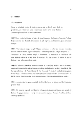 55
2.6- AMBEV
2.6.1- Histórico
Segue os principais pontos do histórico da cerveja no Brasil onde, desde os
primórdios, já evidenciava uma concorrência muito forte entre Brahma e
Antarctica pela conquista do mercado brasileiro.
1885- Nasce a primeira fábrica, no bairro da Água Branca em São Paulo, a Antarctica Paulista.
Depois de uma fase dedicada à fabricação de gelo e produtos alimentícios, passa a fabricar
cervejas.
1888 - Um imigrante suíço, Joseph Villiger, acostumado ao sabor das cervejas européias,
resolveu abrir seu próprio negócio começando a fazer cerveja em casa. Villiger inaugurou a
"Manufatura de Cerveja Brahma Villiger & Companhia". A manufatura foi inaugurada com
uma produção diária de 12.000 litros de cerveja e 32 funcionários. A origem da palavra
Brahma é uma referência ao Deus hindu.
1904 - A Antarctica adquire o controle acionário da "Cervejaria Bavária". Em 12 de agosto
nasceu a Companhia Cervejaria Brahma, resultante da fusão entre a Georg Maschke & Cia
Cervejaria Brahma e da Preiss Häussler & Cia. Cervejaria Teutônia. A produção de chope em
tonéis chega a 6 milhões de litros e a distribuição conta com 9 depósitos situados no centro do
Rio de Janeiro. Neste momento, foram disponibilizadas 25.000 ações à participação pública.
1911 - A Antarctica inaugura, na cidade de Ribeirão Preto no interior de São Paulo, sua
primeira filial.
1934 - No carnaval a grande novidade foi o lançamento da cerveja Brahma em garrafa. A
Brahma Chopp passou a ser a cerveja mais consumida do país e alcançou 30 milhões de litros
de cerveja produzidos.
 