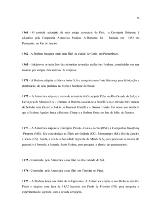 56
1961 - O controle acionário da mais antiga cervejaria do País, a Cervejaria Bohemia é
adquirido pela Companhia Antarctica Paulista. A Bohemia foi fundada em 1853 em
Petrópolis, no Rio de Janeiro.
1962 - A Brahma inaugura mais uma filial na cidade do Cabo, em Pernambuco.
1965 - Iniciam-se os trabalhos das primeiras revendas exclusivas Brahma, constituídas em sua
maioria por antigos funcionários da empresa.
1971 - A Brahma adquire a fábrica Astra S.A e conquista uma forte liderança para fabricação e
distribuição de seus produtos no Norte e Nordeste do Brasil.
1972 – A Antarctica adquire o controle acionário da Cervejaria Polar no Rio Grande do Sul, e a
Cervejaria de Manaus S.A - Cerman. A Brahma associa-se a Fratelli Vita e introduz três marcas
de bebidas sem álcool: a Sukita, o Guaraná Fratelli e a Gasosa Limão. Foi nesse ano também
que a Brahma Agudos lança a Brahma Chopp e a Brahma Extra em lata de folha de flandres.
1973 – A Antarctica adquire a Cervejaria Pérola - Caxias do Sul (RS) e a Companhia Itacolomy
-Pirapora (MG). São constituidas as filiais em Goiânia (GO), Montenegro (RS), Rio de Janeiro
e Viana (ES). Ainda, é criada a Sociedade Agrícola de Maués S.A, para processar sementes de
guaraná e é formada a Fazenda Santa Helena, para pesquisa e plantio de guaranazeiros.
1975 - Construída pela Antarctica a sua filial no Rio Grande do Sul.
1976 - Construída pela Antarctica a sua filial em Teresina no Piauí.
1977 - A Brahma lança sua linha de refrigerantes. A Antarctica amplia a sua Maltaria em São
Paulo e adquire uma área de 14,32 hectares em Paulo de Frontim (PR) para pesquisa e
experimentação agrícola com a cevada cervejeira.
 