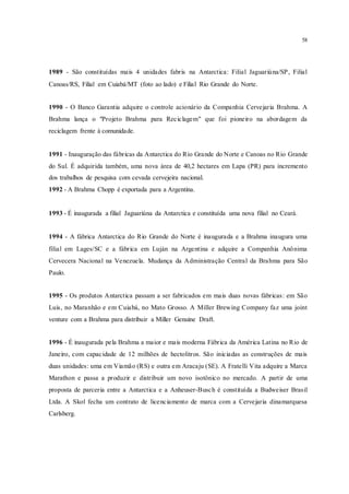 58
1989 - São constituídas mais 4 unidades fabris na Antarctica: Filial Jaguariúna/SP, Filial
Canoas/RS, Filial em Cuiabá/MT (foto ao lado) e Filial Rio Grande do Norte.
1990 - O Banco Garantia adquire o controle acionário da Companhia Cervejaria Brahma. A
Brahma lança o "Projeto Brahma para Reciclagem" que foi pioneiro na abordagem da
reciclagem frente à comunidade.
1991 - Inauguração das fábricas da Antarctica do Rio Grande do Norte e Canoas no Rio Grande
do Sul. É adquirida também, uma nova área de 40,2 hectares em Lapa (PR) para incremento
dos trabalhos de pesquisa com cevada cervejeira nacional.
1992 - A Brahma Chopp é exportada para a Argentina.
1993 - É inaugurada a filial Jaguariúna da Antarctica e constituída uma nova filial no Ceará.
1994 - A fábrica Antarctica do Rio Grande do Norte é inaugurada e a Brahma inaugura uma
filial em Lages/SC e a fábrica em Luján na Argentina e adquire a Companhia Anônima
Cervecera Nacional na Venezuela. Mudança da Administração Central da Brahma para São
Paulo.
1995 - Os produtos Antarctica passam a ser fabricados em mais duas novas fábricas: em São
Luis, no Maranhão e em Cuiabá, no Mato Grosso. A Miller Brewing Company faz uma joint
venture com a Brahma para distribuir a Miller Genuine Draft.
1996 - É inaugurada pela Brahma a maior e mais moderna Fábrica da América Latina no Rio de
Janeiro, com capacidade de 12 milhões de hectolitros. São iniciadas as construções de mais
duas unidades: uma em Viamão (RS) e outra em Aracaju (SE). A Fratelli Vita adquire a Marca
Marathon e passa a produzir e distribuir um novo isotônico no mercado. A partir de uma
proposta de parceria entre a Antarctica e a Anheuser-Busch é constituída a Budweiser Brasil
Ltda. A Skol fecha um contrato de licenciamento de marca com a Cervejaria dinamarquesa
Carlsberg.
 
