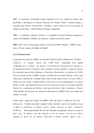 59
1997 - É constituída a Subsidiária Integral Antarctica U.S.A Inc, sediada em Miami, para
possibilitar a distribuição do Guaraná Antarctica nos Estados Unidos. A Brahma adquire a
concessão para fabricar, comercializar e distribuir a marca Lipton Ice Tea no mercado de
bebidas não alcóolicas. A filial Brahma em Sergipe é inaugurada.
1999 - A Companhia Antarctica Paulista e a Companhia Cervejaria Brahma comunicam a
criação da Companhia de Bebidas das Américas, resultante da fusão de ambas.
2000 - Após 9 meses de uma longa trajetória, em março de 2000 é noticiado: "AMBEV nasce
como a 5ª maior empresa de bebidas do Mundo".
2.6.2- Momento Atual
A aprovação da criação da AMBEV foi feita pelo CADE (Conselho Administrativo de Defesa
Econômica). As restrições impostas pelo CADE foram consideradas leves, quando
comparadas com as restrições dos pareceres da Secretaria de Acompanhamento Econôm ico e
da Secretaria de Direito Econômico. Estas secretárias estavam sugerindo a venda de uma das
três principais marcas (Skol, Brahma ou Antarctica). Basicamente, as restrições do CADE
foram no sentido de que a AMBEV deveria se desfazer de suas marcas Bavária e Polar e que
tinham que se desfazer de 5 unidades fabris, uma em cada região do pais. No ano de 2000, A
AmBev teve que vender 5 unidades fabris (o que já estava no seu planejamento) e as marcas
Bavária e Polar , que representavam cerca de 5% do mercado nacional. A cervejaria holandesa
Molson foi a compradora das fábricas e das marcas Bavária e Polar. Atualmente, a Molson
ainda depende, em boa parte, da estrutura de distribuição da AMBEV para fazer chegar seus
produtos no varejo.
Embora todo o apelo para criação da AMBEV tenha sido dado no sentido de criar uma
multinacional brasileira para poder conquistar outros mercados, o que se viu na prática foi que
os ganhos se confirmaram no território nacional: grandes econom ias de escala e faturam ento
de 2001 no Brasil representando 98% do total. Detentora das principais marcas de cerveja no
país, o que lhe imprimiu uma forte liderança no setor de cervejas e fez com que pudesse
aumentar os preços dos seus produtos muito acima da inflação nacional. Quanto a isto, a
 
