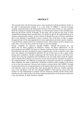 6
ABSTRACT
This research deals with the beverage sector, more specifically with the production of beer in
the light of entrepreneurial strategy. It is a case study of AMBEV, a national beverage
company, which presently is the third greatest brewery in the world. Firstly, we raise questions
about the meaning of entrepreneurial strategy in a chronological manner while simultaneously
observing the diverse schools of thought. At this point, one can perceive the scope of what
entrepreneurial strategy means and that there is no proper recipe for the implementation of an
optimum entrepreneurial strategy. Several schools of thought have given relevant contribution
and it is the strategist`s responsibility to have a systemic view of the facts, in order to suggest
the approach that will be most appropriate for some organizations and under specific situations.
Using the Porter`s model with its five competitive forces, inflow barriers, generic strategies and
value chain, a survey has been carried out to discover how the principal
beverage companies are positioned, specially AMBEV. Through this research, one can
observe that the barriers regarding the distribution channels and product differentiation are the
most significant and AMBEV has these two barriers working in its favor. Because it is a sector
that historically has been dominated by great competitiveness, all the competitive forces that
move this segment are tremendously powerful. On top of that, there is also a great rivalry
among direct competitors. Besides competing with rival brands like Kaiser and Schincariol,
Ambev has to face the competition and cannibalism of its own trade marks inside the market,
since its brands (Skol, Brahma and Antartica) are the most favored by consumers in relation to
the competing brands. The difficulty in raising data on operation costs that are confidential to
other companies, has made it impossible to determine accurately which company is the leader
as far as costs are concerned. Anyway, there remains a strong evidence that AMBEV, through
its gains derived from its strong participation in the market and because of its focus on constant
cost reduction, seems to be getting there more quickly than the others do. Another important
issue to be considered is the fact that although AMBEV`s final goal has always been the
creation of a big multinational to compete with the American continent and the whole world,
what has become evident is that it has had an important participation in the domestic market but
a very shy incursion in South American countries.
 