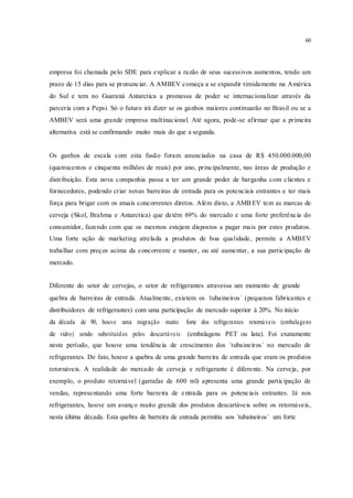 60
empresa foi chamada pelo SDE para explicar a razão de seus sucessivos aumentos, tendo um
prazo de 15 dias para se pronunciar. A AMBEV começa a se expandir timidamente na América
do Sul e tem no Guaraná Antarctica a promessa de poder se internacionalizar através da
parceria com a Pepsi. Só o futuro irá dizer se os ganhos maiores continuarão no Brasil ou se a
AMBEV será uma grande empresa multinacional. Até agora, pode-se afirmar que a primeira
alternativa está se confirmando muito mais do que a segunda.
Os ganhos de escala com esta fusão foram anunciados na casa de R$ 450.000.000,00
(quatrocentos e cinquenta milhões de reais) por ano, principalmente, nas áreas de produção e
distribuição. Esta nova companhia passa a ter um grande poder de barganha com clientes e
fornecedores, podendo criar novas barreiras de entrada para os potenciais entrantes e ter mais
força para brigar com os atuais concorrentes diretos. Além disto, a AMBEV tem as marcas de
cerveja (Skol, Brahma e Antarctica) que detém 69% do mercado e uma forte preferência do
consumidor, fazendo com que os mesmos estejam dispostos a pagar mais por estes produtos.
Uma forte ação de marketing atrelada a produtos de boa qualidade, permite a AMBEV
trabalhar com preços acima da concorrente e manter, ou até aumentar, a sua participação de
mercado.
Diferente do setor de cervejas, o setor de refrigerantes atravessa um momento de grande
quebra de barreiras de entrada. Atualmente, existem os ´tubaineiros` (pequenos fabricantes e
distribuidores de refrigerantes) com uma participação de mercado superior à 20%. No início
da década de 90, houve uma migração muito forte dos refrigerantes retornáveis (embalagens
de vidro) sendo substituídos pelos descartáveis (embalagens PET ou lata). Foi exatamente
neste período, que houve uma tendência de crescimento dos ´tubaineiros` no mercado de
refrigerantes. De fato, houve a quebra de uma grande barreira de entrada que eram os produtos
retornáveis. A realidade do mercado de cerveja e refrigerante é diferente. Na cerveja, por
exemplo, o produto retornável (garrafas de 600 ml) apresenta uma grande participação de
vendas, representando uma forte barreira de entrada para os potenciais entrantes. Já nos
refrigerantes, houve um avanço muito grande dos produtos descartáveis sobre os retornáveis,
nesta última década. Esta quebra de barreira de entrada permitiu aos ´tubaineiros` um forte
 