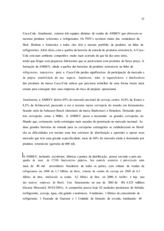 62
Coca-Cola. Atualmente, existem três equipes distintas de vendas da AMBEV que oferecem os
mesmos produtos referentes a refrigerantes. Os PDV´s recebem visitas dos vendedores da
Skol, Brahma e Antarctica e todos eles têm o mesmo portfólio de produtos na linha de
refrigerantes. Além disto, com a quebra da barreira de entrada de produtos retornáveis, A Coca-
Cola está num ambiente competitivo muito mais acirrado do que há dez anos atrás,
tendo que brigar com pequenos fabricantes que se posicionam com produtos de baixo preço. A
formação da AMBEV, aliada a quebra das barreiras de produtos retornáveis na linha de
refrigerantes, representou para a Coca-Cola perdas significativas de participação de mercado e
da própria rentabilidade do seu negócio. Atualmente, todos os engarrafadores e distribuidores
dos produtos da marca Coca-Cola sabem que precisam trabalhar de uma forma muito mais
enxuta para conseguir tirar suas empresas do risco de prejuízo operacional.
Atualmente, a AMBEV detém 69% do mercado nacional de cerveja, contra 14,8% da Kaiser e
8,5% da Schincariol, passando a ser a terceira maior cervejaria do mundo em faturamento,
ficando atrás da Anheuser-Busch (detentora da marca Budweiser) e Heineken. Deixando para
trás cervejarias como a Miller. A AMBEV passa a incomodar as grandes cervejarias no
Mundo que, certamente, terão estratégias mais ousadas de penetração no mercado nacional. As
duas grandes barreiras de entrada para as cervejarias estrangeiras se estabelecerem no Brasil
são as dificuldades em montar uma boa estrutura de distribuição e aprender a operar num
mercado que tem uma grande especificidade, mais de 60% do mercado ainda é dominado por
produtos retornáveis (garrafas de 600 ml).
A AMBEV, incluindo escritórios, fábricas e pontos de distribuição, possui em todo o país um
quadro de mais de 17.500 funcionários próprios. Seu controle acionário é pulverizado entre
mais de 40 mil investidores brasileiros de todos os portes, com volume de vendas de
refrigerantes em 2000 de 1,7 bilhões de litros, volume de vendas de cerveja em 2000 de 6,5
bilhões de litros, totalizando as vendas 8,2 bilhões de litros em 2000. A AmBev é hoje uma
das maiores empresas do Brasil, Com faturamento no ano de 2001 de R$ 6.525 milhões
(Gazeta Mercantil, 05/03/2001). A companhia possui hoje 42 unidades produtoras de bebidas
(refrigerante, cerveja, água, chá gelado e isotônico); 4 maltarias; 1 fábrica de concentrado de
refrigerante; 1 Fazenda de Guaraná e 1 Unidade de fomento de cevada, totalizando 48
 