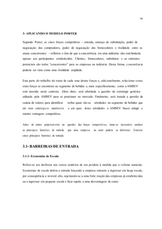 64
3- APLICANDO O MODELO PORTER
Segundo Porter, as cinco forças competitivas - entrada, ameaça de substituição, poder de
negociação dos compradores, poder de negociação dos fornecedores e rivalidade entre os
atuais concorrentes – refletem o fato de que a concorrência em uma indústria não está limitada
apenas aos participantes estabelecidos. Clientes, fornecedores, substitutos e os entrantes
potenciais são todos “concorrentes” para as empresas na indústria. Desta forma, concorrência
poderia ser vista como uma rivalidade ampliada.
Esta parte do trabalho irá tratar de cada uma destas forças e, adicionalmente, relacionar como
estas forças se encontram no segmento de bebidas e, mais especificamente, como a AMBEV
está inserida neste contexto. Além disto, será abordada a questão da estratégia genérica
utilizada pela AMBEV para se posicionar no mercado. Finalmente, será tratada a questão da
cadeia de valores para identificar melhor quais são as atividades no segmento de bebidas que
são mais estratégicos atualmente e em quais destas atividades a AMBEV busca atingir e
manter vantagens competitivas.
Antes de entrar propriam ente na questão das forças competitivas, torna-se necessário analisar
as principais barreiras de entrada que uma empresa ou setor podem se defrontar. Existem
cinco principais barreiras de entrada:
3.1-BARREIRAS DE ENTRADA
3.1.1- Economias de Escala
Refere-se aos declínios nos custos unitários de um produto à medida que o volume aumenta.
Economias de escala detêm a entrada forçando a empresa entrante a ingressar em larga escala,
por conseqüência a investir alto, sujeitando-se a uma forte reação das empresas já estabelecidas
ou a ingressar em pequena escala e ficar sujeita a uma desvantagem de custo.
 