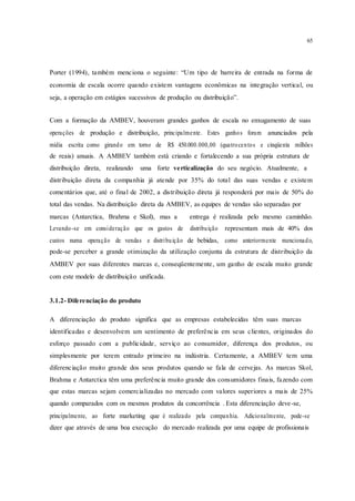 65
Porter (1994), também menciona o seguinte: “Um tipo de barreira de entrada na forma de
economia de escala ocorre quando existem vantagens econômicas na integração vertical, ou
seja, a operação em estágios sucessivos de produção ou distribuição”.
Com a formação da AMBEV, houveram grandes ganhos de escala no enxugamento de suas
operações de produção e distribuição, principalmente. Estes ganhos foram anunciados pela
mídia escrita como girando em torno de R$ 450.000.000,00 (quatrocentos e cinqüenta milhões
de reais) anuais. A AMBEV também está criando e fortalecendo a sua própria estrutura de
distribuição direta, realizando uma forte verticalização do seu negócio. Atualmente, a
distribuição direta da companhia já atende por 35% do total das suas vendas e existem
comentários que, até o final de 2002, a distribuição direta já responderá por mais de 50% do
total das vendas. Na distribuição direta da AMBEV, as equipes de vendas são separadas por
marcas (Antarctica, Brahma e Skol), mas a entrega é realizada pelo mesmo caminhão.
Levando-se em consideração que os gastos de distribuição representam mais de 40% dos
custos numa operação de vendas e distribuição de bebidas, como anteriormente mencionado,
pode-se perceber a grande otimização da utilização conjunta da estrutura de distribuição da
AMBEV por suas diferentes marcas e, conseqüentemente, um ganho de escala muito grande
com este modelo de distribuição unificada.
3.1.2- Diferenciação do produto
A diferenciação do produto significa que as empresas estabelecidas têm suas marcas
identificadas e desenvolvem um sentimento de preferência em seus clientes, originados do
esforço passado com a publicidade, serviço ao consumidor, diferença dos produtos, ou
simplesmente por terem entrado primeiro na indústria. Certamente, a AMBEV tem uma
diferenciação muito grande dos seus produtos quando se fala de cervejas. As marcas Skol,
Brahma e Antarctica têm uma preferência muito grande dos consumidores finais, fazendo com
que estas marcas sejam comercializadas no mercado com valores superiores a mais de 25%
quando comparados com os mesmos produtos da concorrência . Esta diferenciação deve-se,
principalmente, ao forte marketing que é realizado pela companhia. Adicionalmente, pode-se
dizer que através de uma boa execução do mercado realizada por uma equipe de profissionais
 