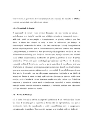 66
bem treinados e aparelhados de bom ferramental para execução do mercado, a AMBEV
consegue agregar ainda mais valor as suas marcas.
3.1.3- Necessidade de Capital
A necessidade de investir vastos recursos financeiros cria uma barreira de entrada,
particularmente se o capital é requerido para atividades arriscadas e irrecuperáveis como a
publicidade inicial ou para pesquisa e desenvolvimento. A primeira também é uma forte
barreira de entrada para o negócio de cerveja no Brasil. Os investimentos para instalação de
uma cervejaria também não são baixos. Além disto, sabe-se que a cerveja é um produto de
pequena diferenciação física para os consumidores (este ponto será abordado mais adiante).
Conseqüentemente, a diferenciação deste produto só pode ser percebida através de um forte
investimento em marketing e/ou através de uma excelente prestação de serviço no mercado.
Existe também a necessidade de investimentos em garrafas e garrafeiras de caixas de cerveja
retornável de 600 ml, visto que é a embalagem que detém mais de 60% do total da cerveja
consumida no Brasil. Desta forma, percebe-se que a necessidade de capital passa a ser uma
forte barreira de entrada para a realidade das empresas nacionais. Quando o potencial entrante
passa a ser uma das grandes cervejarias mundiais, a necessidade de capital não representa uma
forte barreira de entrada, visto que são grandes organizações globalizadas e que dispõe de
recursos ou formas de captar recursos suficientes para ingressar no mercado brasileiro de
cervejas. A forte barreira de entrada para estas grandes cervejarias está na especificidade de
como atua o mercado de cerveja brasileiro (tendo como carro chefe o produto retornável),
conseguir montar uma boa estrutura de distribuição e, finalmente, enfrentar uma concorrente
local que detém 69% do mercado nacional.
3.1.4- Custos de Mudança
São os custos com que se defronta o comprador quando muda de um fornecedor para o outro.
Os custos de mudança para o segmento de bebidas não são representativos, visto que os
investimentos fabris são modularizados e existe compatibilidade entre os equipamentos
oferecidos pelos fornecedores. Historicamente, qualquer nova tecnologia pode ser facilmente
 