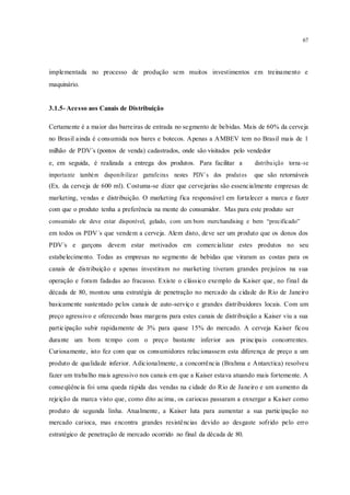 67
implementada no processo de produção sem muitos investimentos em treinamento e
maquinário.
3.1.5- Acesso aos Canais de Distribuição
Certamente é a maior das barreiras de entrada no segmento de bebidas. Mais de 60% da cerveja
no Brasil ainda é consumida nos bares e botecos. Apenas a AMBEV tem no Brasil mais de 1
milhão de PDV´s (pontos de venda) cadastrados, onde são visitados pelo vendedor
e, em seguida, é realizada a entrega dos produtos. Para facilitar a distribuição torna-se
importante também disponibilizar garrafeiras nestes PDV´s dos produtos que são retornáveis
(Ex. da cerveja de 600 ml). Costuma-se dizer que cervejarias são essencialmente empresas de
marketing, vendas e distribuição. O marketing fica responsável em fortalecer a marca e fazer
com que o produto tenha a preferência na mente do consumidor. Mas para este produto ser
consumido ele deve estar disponível, gelado, com um bom merchandising e bem “precificado”
em todos os PDV´s que vendem a cerveja. Alem disto, deve ser um produto que os donos dos
PDV´s e garçons devem estar motivados em comercializar estes produtos no seu
estabelecimento. Todas as empresas no segmento de bebidas que viraram as costas para os
canais de distribuição e apenas investiram no marketing tiveram grandes prejuízos na sua
operação e foram fadadas ao fracasso. Existe o clássico exemplo da Kaiser que, no final da
década de 80, montou uma estratégia de penetração no mercado da cidade do Rio de Janeiro
basicamente sustentado pelos canais de auto-serviço e grandes distribuidores locais. Com um
preço agressivo e oferecendo boas margens para estes canais de distribuição a Kaiser viu a sua
participação subir rapidamente de 3% para quase 15% do mercado. A cerveja Kaiser ficou
durante um bom tempo com o preço bastante inferior aos principais concorrentes.
Curiosamente, isto fez com que os consumidores relacionassem esta diferença de preço a um
produto de qualidade inferior. Adicionalmente, a concorrência (Brahma e Antarctica) resolveu
fazer um trabalho mais agressivo nos canais em que a Kaiser estava atuando mais fortemente. A
conseqüência foi uma queda rápida das vendas na cidade do Rio de Janeiro e um aumento da
rejeição da marca visto que, como dito acima, os cariocas passaram a enxergar a Kaiser como
produto de segunda linha. Atualmente, a Kaiser luta para aumentar a sua participação no
mercado carioca, mas encontra grandes resistências devido ao desgaste sofrido pelo erro
estratégico de penetração de mercado ocorrido no final da década de 80.
 