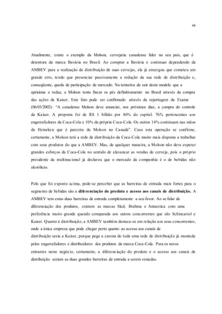 68
Atualmente, existe o exemplo da Molson, cervejaria canadense líder no seu país, que é
detentora da marca Bavária no Brasil. Ao comprar a Bavária e continuar dependendo da
AMBEV para a realização da distribuição de suas cervejas, ela já enxergou que cometeu um
grande erro, tendo que presenciar passivamente a redução da sua rede de distribuição e,
conseqüente, queda de participação de mercado. Na tentativa de sair deste modelo que a
aprisiona e reduz, a Molson tenta fincar os pés definitivamente no Brasil através da compra
das ações da Kaiser. Este fato pode ser confirmado através da reportagem da Exame
(06/03/2002): “A canadense Molson deve anunciar, nos próximos dias, a compra do controle
da Kaiser. A proposta foi de R$ 1 bilhão por 86% do capital. 76% pertencentes aos
engerrafadores da Coca-Cola e 10% da própria Coca-Cola. Os outros 14% continuam nas mãos
da Heineken que é parceira da Molson no Canadá”. Caso esta operação se confirme,
certamente, a Molson terá a rede de distribuição da Coca-Cola muito mais disposta a trabalhar
com seus produtos do que a AMBEV. Mas, de qualquer maneira, a Molson não deve esperar
grandes esforços da Coca-Cola no sentido de alavancar as vendas de cerveja, pois o próprio
presidente da multinacional já declarou que o mercado da companhia é o de bebidas não
alcoólicas.
Pelo que foi exposto acima, pode-se perceber que as barreiras de entrada mais fortes para o
segmento de bebidas são a diferenciação do produto e acesso aos canais de distribuição. A
AMBEV tem estas duas barreiras de entrada completamente a seu favor. Ao se falar de
diferenciação dos produtos, existem as marcas Skol, Brahma e Antarctica com uma
preferência muito grande quando comparada aos outros concorrentes que são Schincariol e
Kaiser. Quanto à distribuição, a AMBEV também destaca-se em relação aos seus concorrentes,
onde a única empresa que pode chegar perto quanto ao acesso aos canais de
distribuição seria a Kaiser, porque pega a carona de toda uma rede de distribuição já montada
pelos engarrafadores e distribuidores dos produtos da marca Coca-Cola. Para os novos
entrantes neste negócio, certamente, a diferenciação do produto e o acesso aos canais de
distribuição seriam as duas grandes barreiras de entrada a serem venicdas.
 