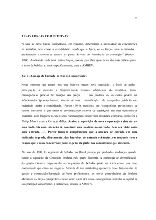 69
3.2- AS FORÇAS COMPETITIVAS
“Todas as cinco forças competitivas, em conjunto, determinam a intensidade da concorrência
na indústria, bem como a rentabilidade, sendo que a força, ou as forças, mais acentuadas
predominam e tornam-se cruciais do ponto de vista da formulação de estratégias” (Porter,
1984). Analisando cada uma destas forças, pode-se perceber quais delas são mais críticas para
o setor de bebidas e, mais especificamente, para a AMBEV.
3.2.1 - Ameaça de Entrada de Novos Concorrentes
Novas empresas que entram para uma indústria trazem nova capacidade, o desejo de ganhar
participação de mercado e freqüentemente recursos substanciais são investidos. Como
conseqüência, pode-se ter redução dos preços dos produtos ou os custos podem ser
inflacionados (principalmente, através de uma intensificação de campanhas publicitárias),
reduzindo assim a rentabilidade. Porter (1984) menciona que “companhias provenientes de
outros mercados e que estão se diversificando através de aquisições em uma determinada
indústria, com freqüência, usam seus recursos para causar uma mudança completa, como fez a
Philip Morris com a Cerveja Miller. Assim, a aquisição de uma empresa já existente em
uma indústria com intenção de construir uma posição no mercado, deve ser vista como
uma entrada, ...”. Porter também complementa que a ameaça de entrada em uma
indústria depende, diretamente, das barreiras de entrada existentes, em conjunto com a
reação que o novo concorrente pode esperar da parte dos concorrentes já existentes.
No ano de 1990, O segmento de bebidas no Brasil passou por profundas mudanças quando
houve a aquisição da Cervejaria Brahma pelo grupo Garantia. A estratégia de diversificação
do grupo Garantia ingressando no segmento de bebidas pode ser vista como um novo
concorrente que entra no negócio. Através de um marketing agressivo, boas ferramentas de
gestão e contratação/formação de bons profissionais, os novos controladores da Brahma
alteraram as forças competitivas neste setor e, em dez anos, conseguiram controlar o capital da
sua principal concorrente, a Antarctica, criando a AMBEV.
 